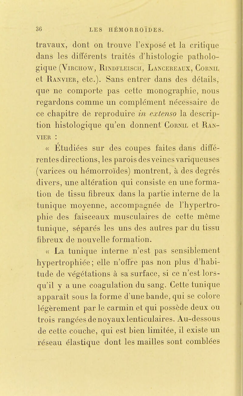 travaux, dont on trouve l'exposé et la critique dans les différents traités d'histologie patholo- gique (YlRCUOW, RlNDFLEISCH, LaINCEREAUX, CoRNU. et Ranvier, etc.). Sans entrer dans des détails, que ne comporte pas cette monographie, nous regardons comme un complément nécessaire de ce chapitre de reproduire in extenso la descrip- tion histologique qu'en donnent Cornil et Ran- vier : « Etudiées sur des coupes faites dans diffé- rentes directions, les parois des veines variqueuses (varices ou hémorroïdes) montrent, à des degrés divers, une altération qui consiste en une forma- tion de tissu fibreux dans la partie interne de la tunique moyenne, accompagnée de l'hypertro- phie des faisceaux musculaires de cette même tunique, séparés les uns des autres par du tissu fibreux de nouvelle formation. « La tunique interne n'est pas sensiblement hypertrophiée; elle n'offre pas non plus d'habi- tude de végétations à sa surface, si ce n'est lors- qu'il y a une coagulation du sang. Cette tunique apparaît sous la forme d'une bande, qui se colore légèrement par le carmin et qui possède deux ou trois rangées de noyaux lenticulaires. Au-dessous de cette couche, qui est bien limitée, il existe un réseau élastique dont les mailles sont comblées