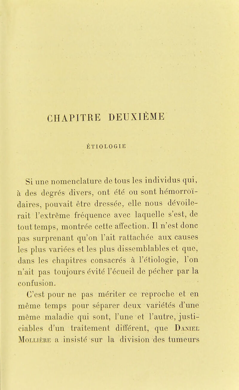 CHAPITRE DEUXIÈME ÉTIOLOGIE Si une nomenclature de tous les individus qui, à des degrés divers, ont été ou sont hémorroï- daires, pouvait être dressée, elle nous dévoile- rait l'extrême fréquence avec laquelle s'est, de tout temps, montrée cette affection. Il n'est donc pas surprenant qu'on l'ait rattachée aux causes les plus variées et les plus dissemblables et que, dans les chapitres consacrés à l'étiologie, l'on n'ait pas toujours évité l'écueil de pécher par la confusion. C'est pour ne pas mériter ce reproche et en même temps pour séparer deux variétés d'une même maladie qui sont, l'une et l'autre, justi- ciables d'un traitement différent, que Damel MoLLiÈRE a insisté sur la division des tumeurs