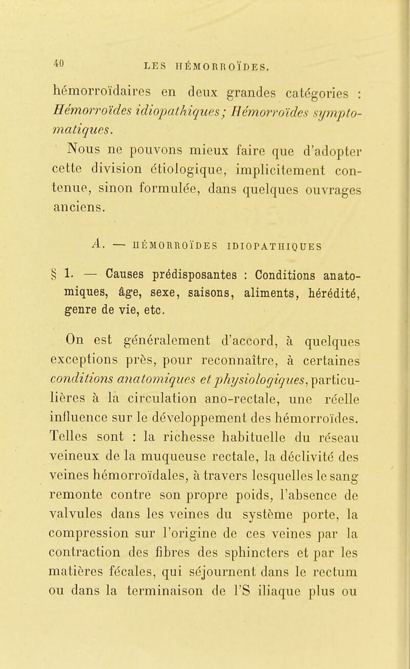hémorroïdaires en deux grandes catégories : Hémorroïdes idiopalhiques; Hémorroïdes sijmpto- matiques. Nous ne pouvons mieux faire que d'adopter cette division ctiologique, implicitement con- tenue, sinon formulée, dans quelques ouvrages anciens. A. — UÉMORROÏDES IDIOPATHIQUES § 1. — Causes prédisposantes : Conditions anato- miques, âge, sexe, saisons, aliments, hérédité, genre de vie, etc. On est généralement d'accord, à quelques exceptions près, pour reconnaître, à certaines conditions anatorniqiies et physiologiques^ particu- lières à la circulation ano-rectale, une réelle influence sur le développement des hémorroïdes. Telles sont : la richesse habituelle du réseau veineux de la muqueuse rectale, la déclivité des veines hémorroïdales, à travers lesquelles le sang remonte contre son propre poids, l'absence de valvules dans les veines du système porte, la compression sur l'origine de ces veines par la contraction des fibres des sphincters et par les matières fécales, qui séjournent dans le rectum ou dans la terminaison de l'S iliaque plus ou