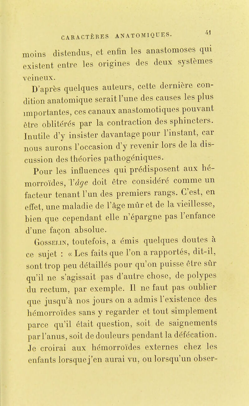 moins distendus, et enfin les anastomoses qui existent entre les origines des deux systèmes veineux. D'après quelques auteurs, cette dernière con- dition anatomique serait l'une des causes les plus importantes, ces canaux anastomotiques pouvant être oblitérés par la contraction des sphincters. Inutile d'y insister davantage pour l'instant, car nous aurons l'occasion d'y revenir lors de la dis- cussion des théories pathogéniques. Pour les influences qui prédisposent aux hé- morroïdes, Tâge doit être considéré comme un facteur tenant l'un des premiers rangs. C'est, en effet, une maladie de l'âge mûr et de la vieillesse, bien que cependant elle n'épargne pas l'enfance d'une façon absolue. GossEUN, toutefois, a émis quelques doutes à ce sujet : « Les faits que l'on a rapportés, dit-il, sont trop peu détaillés pour qu'on puisse être sûr qu'il ne s'agissait pais d'autre chose, de polypes du rectum, par exemple. Il ne faut pas oublier que jusqu'à nos jours on a admis l'existence des hémorroïdes sans y regarder et tout simplement parce qu'il était question, soit de saignements par l'anus, soit de douleurs pendant la défécation. Je croirai aux hémorroïdes externes chez les enfants lorsque j'en aurai vu, ou lorsqu'un obser-