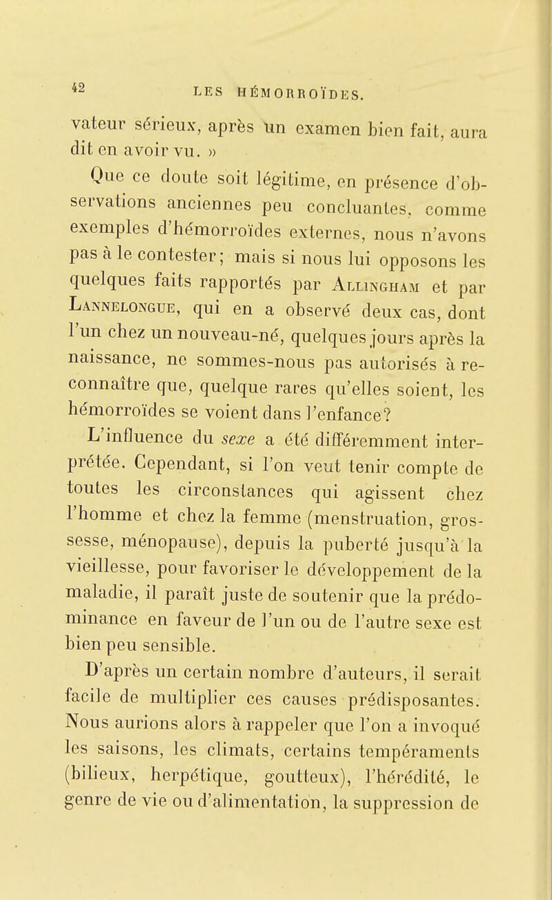 vateur sérieux, après un examen bien fait, aura dit en avoir vu. » Que ce doute soit légitime, en présence d'ob- servations anciennes peu concluantes, comme exemples d'hémorroïdes externes, nous n'avons pas cà le contester; mais si nous lui opposons les quelques faits rapportés par Allingham et par Lannelongue, qui en a observé deux cas, dont l'un chez un nouveau-né, quelques jours après la naissance, ne sommes-nous pas autorisés à re- connaître que, quelque rares qu'elles soient, les hémorroïdes se voient dans l'enfance? L'influence du sexe a été différemment inter- prétée. Cependant, si l'on veut tenir compte de toutes les circonstances qui agissent chez l'homme et chez la femme (menstruation, gros- sesse, ménopause), depuis la puberté jusqu'à la vieillesse, pour favoriser le développement de la maladie, il paraît juste de soutenir que la prédo- minance en faveur de l'un ou de l'autre sexe est bien peu sensible. D'après un certain nombre d'auteurs, il serait facile de multiplier ces causes prédisposantes. Nous aurions alors à rappeler que l'on a invoqué les saisons, les climats, certains tempéraments (bilieux, herpétique, goutteux), l'hérédité, le genre de vie ou d'alimentation, la suppression de