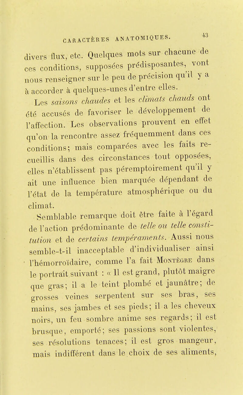 divers flux, etc. Quelques mots sur chacune de ces conditions, supposées prédisposantes, vont nous renseigner sur le peu de précision qu'il y a à accorder à quelques-unes d'entre elles. Les saisons chaudes et les climats chauds ont été accusés de favoriser le développement de l'affection. Les observations prouvent en effet qu'on la rencontre assez fréquemment dans ces conditions; mais comparées avec les faits re- cueillis dans des circonstances tout opposées, elles n'établissent pas péremptoirement qu'il y ait une influence bien marquée dépendant de l'état de la température atmosphérique ou du climat. Semblable remarque doit être faite à l'égard de l'action prédominante de telle ou telle consti- tution et de certains tempéraments. Aussi nous semble-t-il inacceptable d'individualiser ainsi ■ l'hémorroïdaire, comme l'a fait Montègre dans le portrait suivant : « 11 est grand, plutôt maigre que gras; il a le teint plombé et jaunâtre; de grosses veines serpentent sur ses bras, ses mains, ses jambes et ses pieds; il a les cheveux noirs, un feu sombre anime ses regards; il est brusque, emporté; ses passions sont violentes, ses résolutions tenaces; il est gros mangeur, mais indifférent dans le choix de ses aliments,