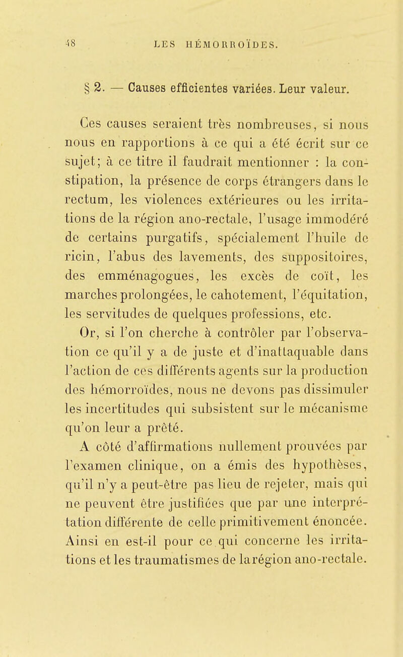 § 2. — Causes efficientes variées. Leur valeur. Ces causes seraient trës nombreuses, si nous nous en rapportions à ce qui a été écrit sur ce sujet; à ce titre il faudrait mentionner : la con- stipation, la présence de corps étrangers dans le rectum, les violences extérieures ou les irrita- tions de la région ano-rectale, l'usage immodéré de certains purgatifs, spécialement l'huile de ricin, l'abus des lavements, des suppositoires, des emménagogues, les excès de coït, les marches prolongées, le cahotement, l'équitation, les servitudes de quelques professions, etc. Or, si l'on cherche à contrôler par l'observa- tion ce qu'il y a de juste et d'inattaquable dans l'action de ces différents agents sur la production des hémorroïdes, nous ne devons pas dissimuler les incertitudes qui subsistent sur le mécanisme qu'on leur a prêté. A côté d'affirmations nullement prouvées par l'examen clinique, on a émis des hypothèses, qu'il n'y a peut-être pas lieu de rejeter, mais qui ne peuvent être justifiées que par une interpré- tation dilTérente de celle primitivement énoncée. Ainsi en est-il pour ce qui concerne les irrita- tions et les traumatismes de larégion ano-rectale.