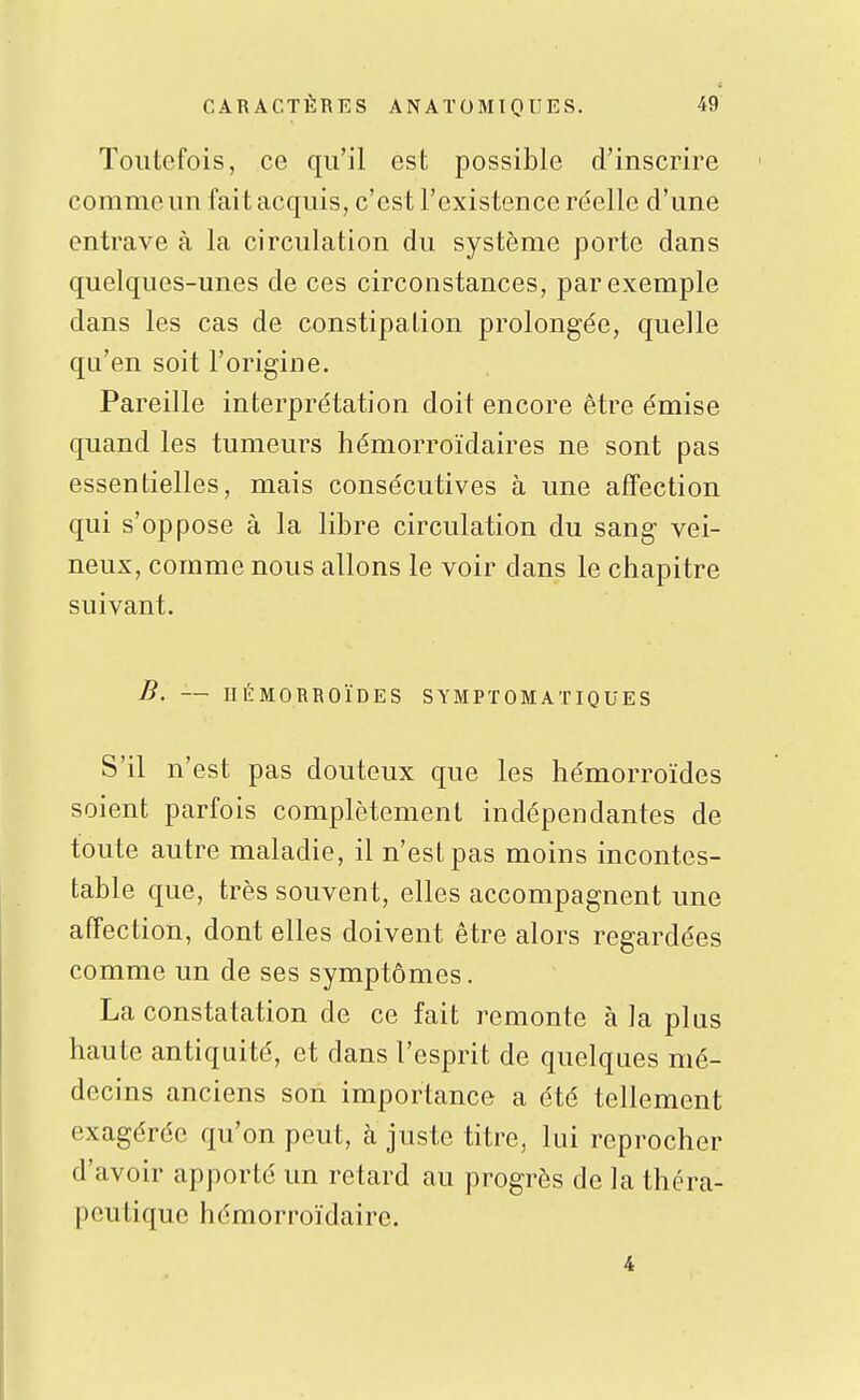 Toutefois, ce qu'il est possible d'inscrire comme un fait acquis, c'est l'existence réelle d'une entrave à la circulation du système porte dans quelques-unes de ces circonstances, par exemple dans les cas de constipation prolongée, quelle qu'en soit l'origine. Pareille interprétation doit encore être émise quand les tumeurs hémorroïdaires ne sont pas essentielles, mais consécutives à une affection qui s'oppose à la libre circulation du sang vei- neux, comme nous allons le voir dans le chapitre suivant, B. — nÉMORBOÏDES SYMPÏOMATIQUES S'il n'est pas douteux que les hémorroïdes soient parfois complètement indépendantes de toute autre maladie, il n'est pas moins incontes- table que, très souvent, elles accompagnent une affection, dont elles doivent être alors regardées comme un de ses symptômes. La constatation de ce fait remonte à la plus haute antiquité, et dans l'esprit de quelques mé- decins anciens son importance a été tellement exagérée qu'on peut, à juste titre, lui reprocher d'avoir apporté un retard au progrès de la théra- peutique hémorroïdairc. 4