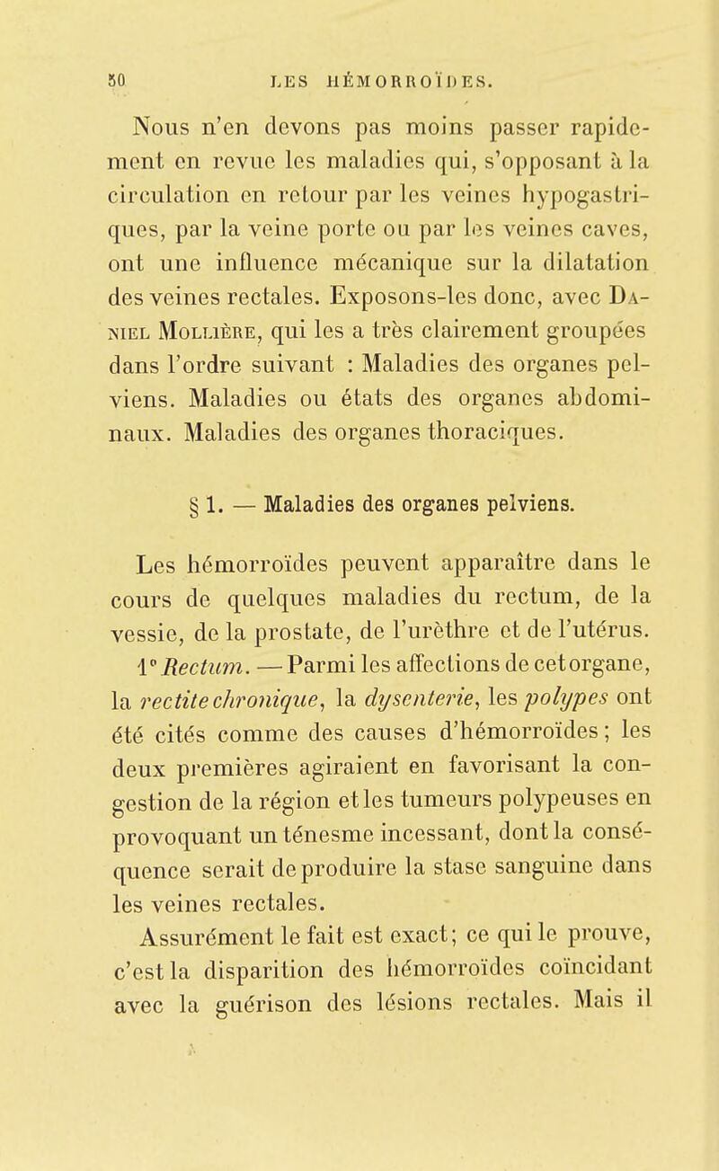 Nous n'en devons pas moins passer rapide- ment en revue les maladies qui, s'opposant à la circulation en retour par les veines hypogastri- ques, par la veine porte ou par les veines caves, ont une influence mécanique sur la dilatation des veines rectales. Exposons-les donc, avec Da- niel MoLLiÈRE, qui les a très clairement groupées dans l'ordre suivant : Maladies des organes pel- viens. Maladies ou états des organes abdomi- naux. Maladies des organes thoraciques. § 1. — Maladies des organes pelviens. Les hémorroïdes peuvent apparaître dans le cours de quelques maladies du rectum, de la vessie, de la prostate, de l'urèthre et de l'utérus. Rectum. —Parmi les affections de cetorgane, la redite chro7iique, la di/senterie, les pohjpes ont été cités comme des causes d'hémorroïdes ; les deux premières agiraient en favorisant la con- gestion de la région et les tumeurs polypeuses en provoquant un ténesme incessant, dont la consé- quence serait de produire la stase sanguine dans les veines rectales. Assurément le fait est exact; ce qui le prouve, c'est la disparition des hémorroïdes coïncidant avec la guérison des lésions rectales. Mais il