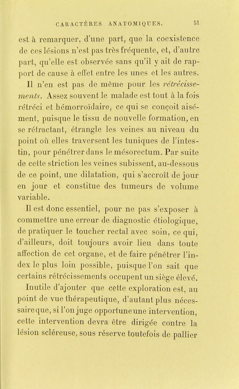 est k remarquer, d'une part, que la coexistence de ces lésions n'est pas très fréquente, et, d'autre part, qu'elle est observée sans qu'il y ait de rap- port de cause à effet entre les unes et les autres. Il n'en est pas de même pour les réti^écisse- ments. Assez souvent le malade est tout à la fois rétréci et hémorroïdaire, ce qui se conçoit aisé- ment, puisque le tissu de nouvelle formation, en se rétractant, étrangle les veines au niveau du point où elles traversent les tuniques de l'intes- tin, pour pénétrer dans le mésorectum. Par suite de cette striction les veines subissent, au-dessous de ce point, une dilatation, qui s'accroît de jour en jour et constitue des tumeurs de volume variable. Il est donc essentiel, pour ne pas s'exposer à commettre une erreur de diagnostic étiologique, de pratiquer le toucher rectal avec soin, ce qui, d'ailleurs, doit toujours avoir lieu dans toute affection de cet organe, et de faire pénétrer l'in- dex le plus loin possible, puisque l'on sait que certains rétrécissements occupent un siège élevé. Inutile d'ajouter que cette exploration est, au point de vue thérapeutique, d'autant plus néces- saire que, si l'on juge opportuneune intervention, cette intervention devra être dirigée contre la lésion scléreuse, sous réserve toutefois de pallier