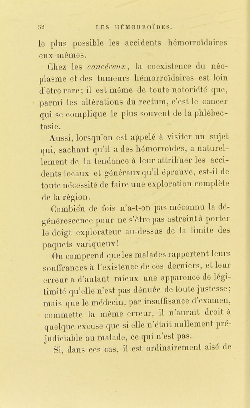 le plus possible les accidents hémorroïdaires eux-mêmes. Chez les cancéreux, la coexistence du néo- plasme et des tumeurs hémorroïdaires est loin d'être rare; il est môme de toute notoriété que, ' parmi les altérations du rectum, c'est le cancer qui se complique le plus souvent de la phlébec- tasie. Aussi, lorsqu'on est appelé à visiter un sujet qui, sachant qu il a des hémorroïdes, a naturel- lement de la tendance à leur attribuer les acci- dents locaux et généraux qu'il éprouve, est-il de toute nécessité de faire une exploration complète de la région. Combien de fois n'a-t-on pas méconnu la dé- générescence pour ne s'être pas astreint à porter le doigt explorateur au-dessus de la limite des paquets variqueux! On comprend que les malades rapportent leurs souffrances à l'existence de ces derniers, et leur erreur a d'autant mieux une apparence de légi- timité qu'elle n'est pas dénuée de toute justesse; mais que le médecin, par insuffisance d'examen, commette la même erreur, il n'aurait droit à quelque excuse que si elle n'était nullement pré- judiciable au malade, ce qui n'est pas. Si, dans ces cas, il est ordinairement aisé de