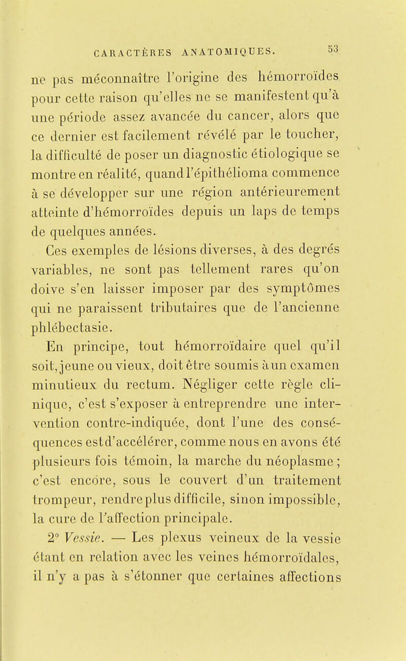 ne pas méconnaître l'origine des hémorroïdes pour cette raison qu'elles ne se manifestent qu'à une période assez avancée du cancer, alors que ce dernier est facilement révélé par le toucher, la difficulté de poser un diagnostic étiologique se montre en réalité, quand l'épithéHoma commence à se développer sur une région antérieurement atteinte d'hémorroïdes depuis un laps de temps de quelques années. Ces exemples de lésions diverses, à des degrés variables, ne sont pas tellement rares qu'on doive s'en laisser imposer par des symptômes qui ne paraissent tributaires que de l'ancienne phlébectasie. En principe, tout hémorroïdaire quel qu'il soit, jeune ou vieux, doit être soumis àun examen minutieux du rectum. Négliger cette règle cli- nique, c'est s'exposer à entreprendre une inter- vention contre-indiquée, dont l'une des consé- quences estd'accélérer, comme nous en avons été plusieurs fois témoin, la marche du néoplasme ; c'est encore, sous le couvert d'an traitement trompeur, rendre plus difficile, sinon impossible, la cure de TafTection principale. 2° Vessie. — Les plexus veineux de la vessie étant en relation avec les veines hémorroïdalcs, il n'y a pas à s'étonner que certaines affections