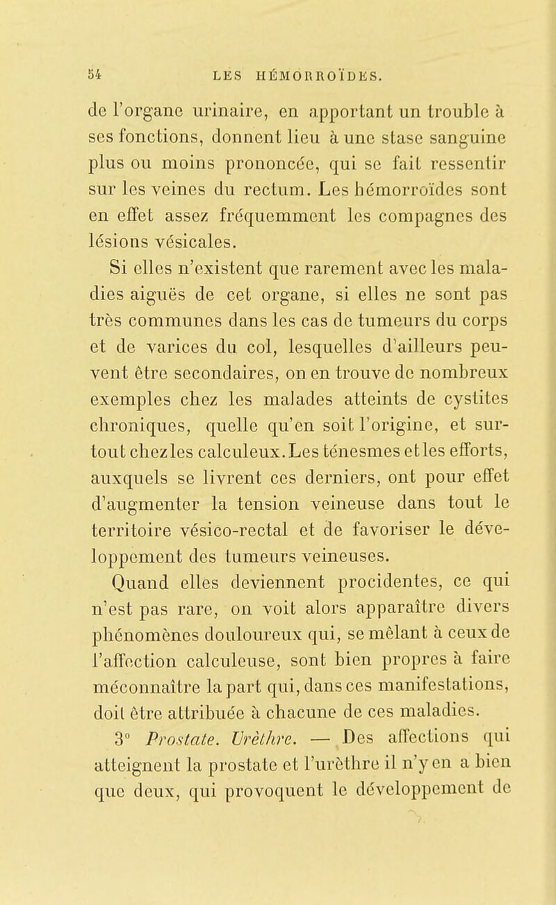 de l'organe urinaire, en apportant un trouble à ses fonctions, donnent lieu à une stase sanguine plus ou moins prononcée, qui se fait ressentir sur les veines du rectum. Les hémorroïdes sont en effet assez fréquemment les compagnes des lésions vésicales. Si elles n'existent que rarement avec les mala- dies aiguës de cet organe, si elles ne sont pas très communes dans les cas de tumeurs du corps et de varices du col, lesquelles d'ailleurs peu- vent être secondaires, on en trouve de nombreux exemples chez les malades atteints de cystites chroniques, quelle qu'en soifc l'origine, et sur- tout chezles calculeux.Les ténesmes elles efforts, auxquels se livrent ces derniers, ont pour effet d'augmenter la tension veineuse dans tout le territoire vésico-rectal et de favoriser le déve- loppement des tumeurs veineuses. Quand elles deviennent procidentes, ce qui n'est pas rare, on voit alors apparaître divers phénomènes douloureux qui, se mêlant à ceux de l'affection calculeuse, sont bien propres à faire méconnaître la part qui, dans ces manifestations, doit être attribuée à chacune de ces maladies. 3 Prostate. Vrètlire. — Des affections qui atteignent la prostate et l'urcthre il n'y en a bien que deux, qui provoquent le développement de