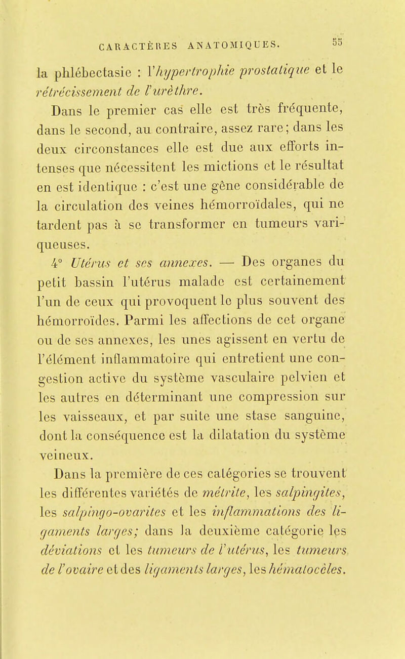 la phlébectasie : Y hypertrophie prostatique et le rétrécissement de Vurèthre. Dans le premier cas elle est très fréquente, dans le second, au contraire, assez rare; dans les deux circonstances elle est due aux efforts in- tenses que nécessitent les mictions et le résultat en est identique : c'est une gêne considérable de la circulation des veines hémorroïdales, qui ne tardent pas à se transformer en tumeurs vari- queuses. 4° Utérus et ses annexes. — Des organes du petit bassin l'utérus malade est certainement l'un de ceux qui provoquent le plus souvent des hémorroïdes. Parmi les affections de cet organe ou de ses annexes, les unes agissent en vertu de l'élément inflammatoire qui entretient une con- gestion active du système vasculaire pelvien et les autres en déterminant une compression sur les vaisseaux, et par suite une stase sanguine, dont la conséquence est la dilatation du système veineux. Dans la première de ces catégories se trouvent les différentes vaiiétés de mélrite, les salpingites, les salpingo-ovarites et les inflammations des li- gaments larges; dans Ja deuxième catégorie les déviations et les tumeurs de l'ittérus, les tumeurs de l'ovaire et des ligaments larges, leshématocèles.