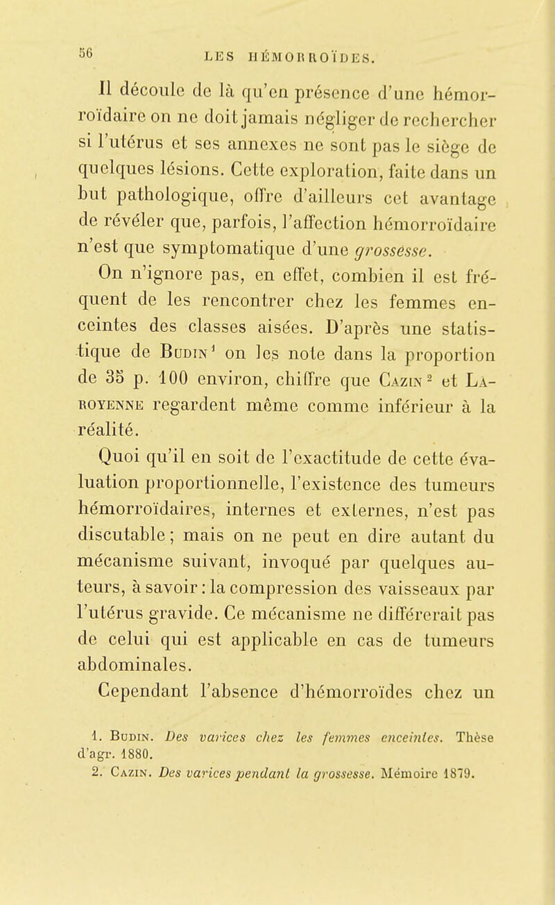 Il découle de là qu'en présence d'une hémor- roïdaire on ne doit jamais négliger de rechercher si l'utérus et ses annexes ne sont pas le siège de quelques lésions. Cette exploration, faite dans un but pathologique, oiïre d'ailleurs cet avantage de révéler que, parfois, l'affection hémorroïdaire n'est que symptomatique d'une grossesse. On n'ignore pas, en effet, combien il est fré- quent de les rencontrer chez les femmes en- ceintes des classes aisées. D'après une statis- tique de Budin' on les note dans la proportion de 35 p. iOO environ, chiffre que Gazin ^ et Là- ROYENNE regardent même comme inférieur à la réalité. Quoi qu'il en soit de l'exactitude de cette éva- luation proportionnelle, l'existence des tumeurs hémorroïdaires, internes et externes, n'est pas discutable ; mais on ne peut en dire autant du mécanisme suivant, invoqué par quelques au- teurs, à savoir : la compression des vaisseaux par l'utérus gravide. Ce mécanisme ne différerait pas de celui qui est applicable en cas de tumeurs abdominales. Cependant l'absence d'hémorroïdes chez un 1. BuDiN. jDe* varices chez les femmes enceinies. Thèse d'agr. 1880. 2. Cazin. Des varices pendant la grossesse. Mémoire 1819.