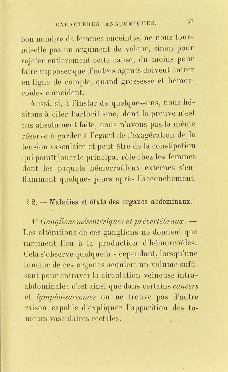 bon nombre de femmes enceintes, ne nous four- nit-elle pas un argument de valeur, sinon pour rejeter entièrement cette cause, du moins pour faire supposer que d'autres agents doivent entrer en ligne de compte, quand grossesse et hémor- roïdes coïncident. Aussi, si, à l'instar de quelques-uns, nous hé- sitons à citer l'arthritisme, dont la preuve n'est pas absolument faite, nous n'avons pas la même réserve à garder à l'égard de l'exagération de la tension vasculaire et peut-être de la constipation qui paraît Jouer le principal rôle chez les femmes dont les paquets hémorroïdaux externes s'en- flamment quelques jours après l'accouchement. § 2. — Maladies et états des organes abdominaux. 1° Ganglions mésentériques et prévertêbraiix. — Les altérations de ces ganglions ne donnent que rarement lieu à la production d'hémorroïdes. Gela s'observe quelquefois cependant, lorsqu'une tumeur de ces organes acquiert un volume suffi- sant pour entraver la circulation veineuse intra- abdominale ; c'est ainsi que dans certains cancers et lympho-sarcomes on ne trouve pas d'autre raison capable d'expliquer l'apparition des tu- meurs vasculaires rectales.