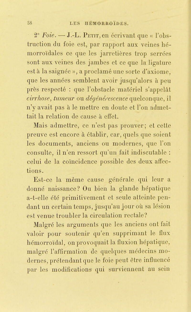 2° Foie. —J.-L. Petit, en écrivant que « l'obs- truction du foie est, par rapport aux veines hé- morroïdales ce que les jarretières trop serrées sont aux veines des jambes et ce que la ligature est à la saignée », a proclamé une sorte d'axiome, que les années semblent avoir jusqu'alors à peu près respecté : que l'obstacle matériel s'appelât cirrhose, tumeur ou c^e^e^ieVesce^îce quelconque, il n'y avait pas à le mettre en doute et l'on admet- tait la relation de cause à effet. Mais admettre, ce n'est pas prouver; et cette preuve est encore à établir, car, quels que soient les documents, anciens ou modernes, que l'on consulte, il n'en ressort qu'un fait indiscutable : celui de la coïncidence possible des deux affec- tions. Est-ce la même cause générale qui leur a donné naissance? Ou bien la glande hépatique a-t-elle été primitivement et seule atteinte pen- dant un certain temps, jusqu'au jour oij sa lésion est venue troubler la circulation rectale? Malgré les arguments que les anciens ont fait valoir pour soutenir qu'en supprimant le flux hémorroïdal, on provoquait la fluxion hépatique, malgré l'affirmation de quelques médecins mo- dernes, prétendant que le foie peut être influencé par les modifications qui surviennent au sein