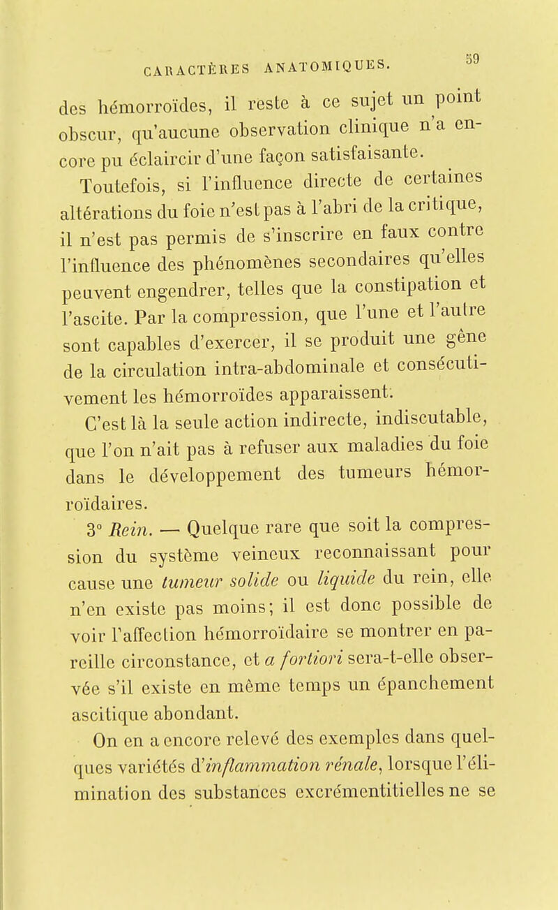 des hémorroïdes, il reste à ce sujet un point obscur, qu'aucune observation clinique n'a en- core pu éclaircir d'une façon satisfaisante. Toutefois, si l'influence directe de certaines altérations du foie n'est pas à l'abri de la critique, il n'est pas permis de s'inscrire en faux contre l'influence des phénomènes secondaires qu'elles peuvent engendrer, telles que la constipation et l'ascite. Par la compression, que l'une et l'autre sont capables d'exercer, il se produit une gêne de la circulation intra-abdominale et consécuti- vement les hémorroïdes apparaissent. C'est là la seule action indirecte, indiscutable, que l'on n'ait pas à refuser aux maladies du foie dans le développement des tumeurs hémor- roïdaires. 30 jiei^^^ _ Quelque rare que soit la compres- sion du système veineux reconnaissant pour cause une tumeur solide ou liquide du rein, elle n'en existe pas moins; il est donc possible de voir l'affection hémorroïdaire se montrer en pa- reille circonstance, et a fortiori sera-t-elle obser- vée s'il existe en même temps un épanchement ascitique abondant. On en a encore relevé des exemples dans quel- ques variétés inflammation rénale^ lorsque l'éli- mination des substances excrémentitielles ne se