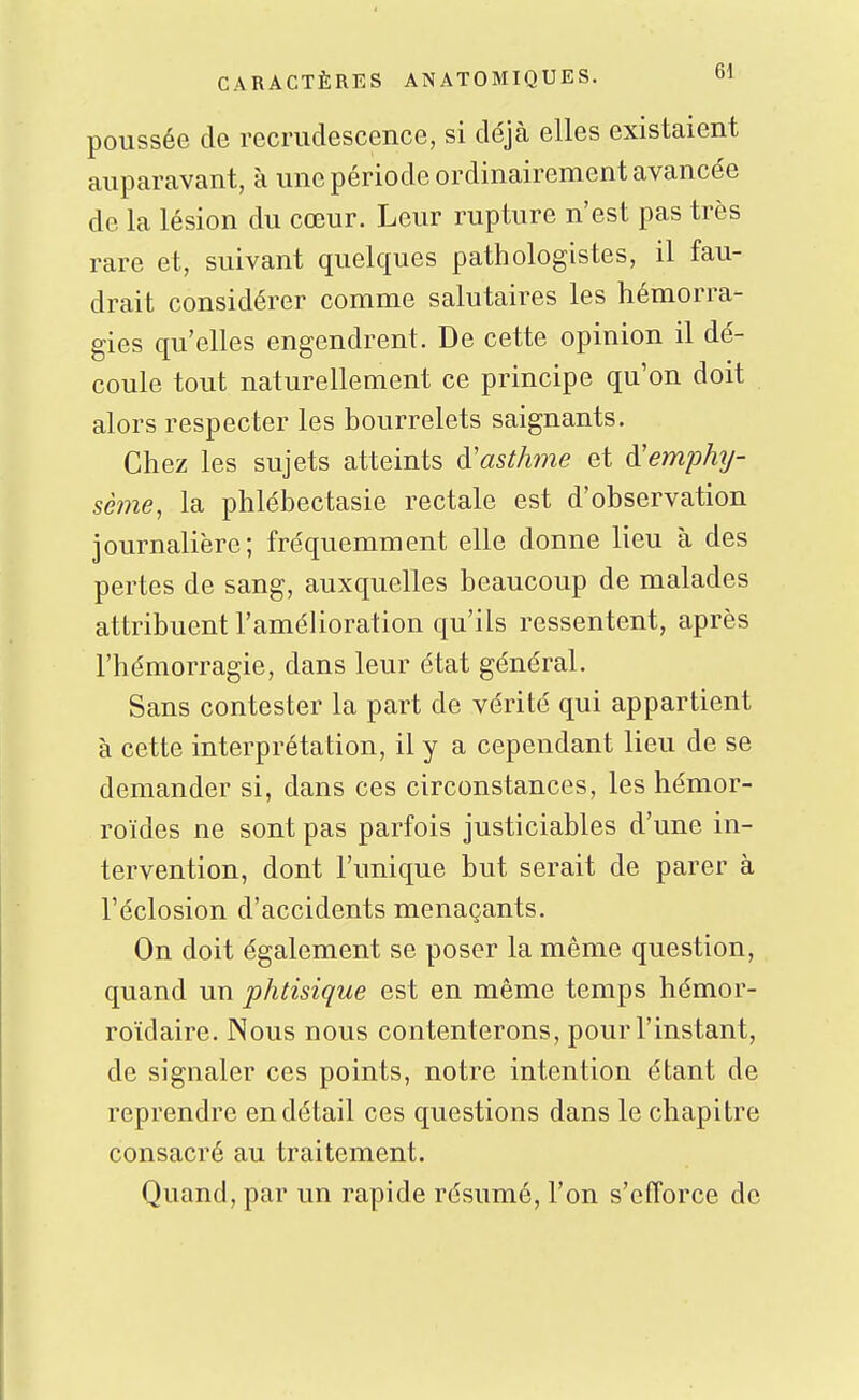 poussée de recrudescence, si déjà elles existaient auparavant, à une période ordinairement avance'e de la lésion du cœur. Leur rupture n'est pas très rare et, suivant quelques pathologistes, il fau- drait considérer comme salutaires les hémorra- gies qu'elles engendrent. De cette opinion il dé- coule tout naturellement ce principe qu'on doit alors respecter les bourrelets saignants. Chez les sujets atteints à'asthme et à'emphT/- sème, la phlébectasie rectale est d'observation journalière; fréquemment elle donne lieu à des pertes de sang, auxquelles beaucoup de malades attribuent l'amélioration qu'ils ressentent, après l'hémorragie, dans leur état général. Sans contester la part de vérité qui appartient à cette interprétation, il y a cependant lieu de se demander si, dans ces circonstances, les hémor- roïdes ne sont pas parfois justiciables d'une in- tervention, dont l'unique but serait de parer à l'éclosion d'accidents menaçants. On doit également se poser la même question, quand un phtisique est en même temps hémor- roïdaire. Nous nous contenterons, pour l'instant, de signaler ces points, notre intention étant de reprendre en détail ces questions dans le chapitre consacré au traitement. Quand, par un rapide résumé, l'on s'efforce de