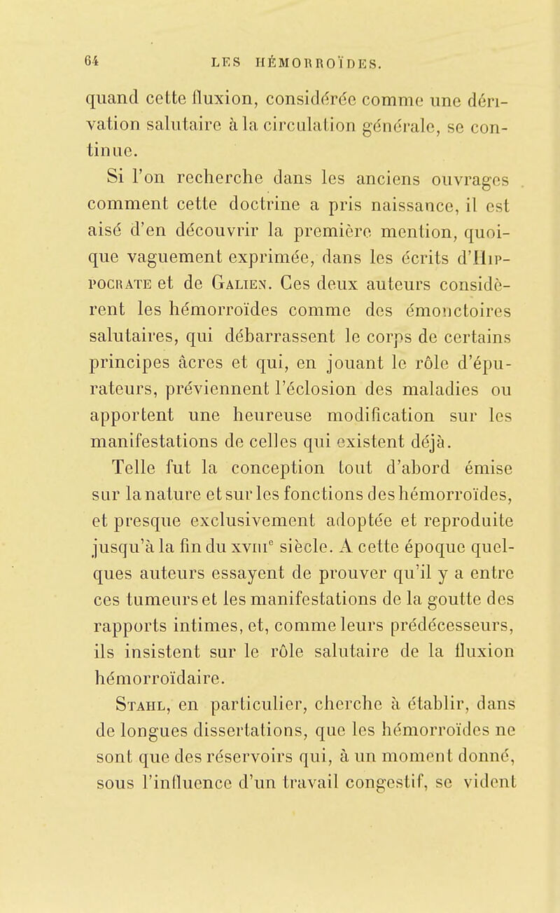 quand cette fluxion, consicl(?rée comme une déri- vation salutaire à la circulation générale, se con- tinue. Si l'on recherche dans les anciens ouvrages comment cette doctrine a pris naissance, il est aisé d'en découvrir la première mention, quoi- que vaguement exprimée, dans les écrits d'Ilip- pocRATE et de Galien. Ces deux auteurs considè- rent les hémorroïdes comme des émoîictoires salutaires, qui débarrassent le corps de certains principes acres et qui, en jouant le rôle d'épu- rateurs, préviennent l'éclosion des maladies ou apportent une heureuse modification sur les manifestations de celles qui existent déjà. Telle fut la conception tout d'abord émise sur la nature et sur les fonctions des hémorroïdes, et presque exclusivement adoptée et reproduite jusqu'à la fin du xviu'' siècle. A cette époque quel- ques auteurs essayent de prouver qu'il y a entre ces tumeurs et les manifestations de la goutte des rapports intimes, et, comme leurs prédécesseurs, ils insistent sur le rôle salutaire de la fluxion hémorroïdaire. Stahl, en particulier, cherche à établir, dans de longues dissertations, que les hémorroïdes ne sont que des réservoirs qui, à un moment donné, sous l'influence d'un travail congestif, se vident