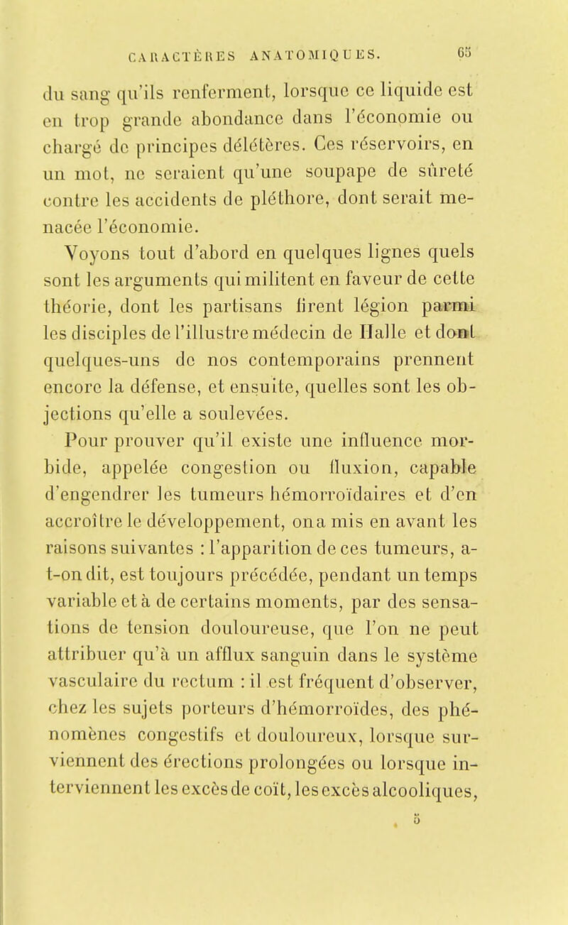 du sang qu'ils renferment, lorsque ce liquide est en trop grande abondance dans l'économie ou chargé de principes délétères. Ces réservoirs, en un mot, ne seraient qu'une soupape de sûreté contre les accidents de pléthore, dont serait me- nacée l'économie. Voyons tout d'abord en quelques lignes quels sont les arguments qui militent en faveur de cette théorie, dont les partisans liront légion parmi les disciples de l'illustre médecin de Halle et do»l quelques-uns de nos contemporains prennent encore la défense, et ensuite, quelles sont les ob- jections qu'elle a soulevées. Pour prouver qu'il existe une influence mor- bide, appelée congestion ou Iluxion, capable d'engendrer les tumeurs hémorroïdaires et d'en accroître le développement, on a mis en avant les raisons suivantes : l'apparition de ces tumeurs, a- t-ondit, est toujours précédée, pendant un temps variable et à de certains moments, par des sensa- tions de tension douloureuse, que l'on ne peut attribuer qu'à un afflux sanguin dans le système vasculaire du rectum ; il est fréquent d'observer, chez les sujets porteurs d'hémorroïdes, des phé- nomènes congestifs et douloureux, lorsque sur- viennent des érections prolongées ou lorsque in- terviennent les excès de coït, les excès alcooliques,
