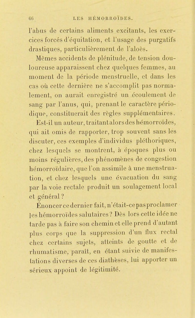 l'abus de ccrlains aliments excitants, les exer- cices forcés d'équitation, et l'usage des purgatifs drastiques, particulièrement, de l'aloès. Mômes accidents de plénitude, de tension dou- loureuse apparaissent chez quelques femmes, au moment de la période menstruelle, et dans les cas où cette dernière ne s'accomplit pas norma- lement, on aurait enregistré un écoulement de sang par l'anus, qui, prenant le caractère pério- dique, constituerait des règles supplémentaires. Est-il un auteur, traitantalors des hémorroïdes, qui ait omis de rapporter, trop souvent sans les discuter, ces exemples d'individus pléthoriques, chez lesquels se montrent, à époques plus ou moins régulières, des phénomènes de congestion hémorroïdaire, que l'on assimile à une menstrua- tion, et chez lesquels une évacuation du sang par la voie rectale produit un soulagement local et général? Énoncer ce dernier fait, n'était-cepasproclamer les hémorroïdes salutaires ? Dès lors cette idée ne tarde pas à faire son chemin et elle prend d'autant plus corps que la suppression d'un flux rectal chez certains sujets, atteints de goutte et de rhumatisme, paraît, en étant suivie de manifes- tations diverses de ces diathèses, lui apporter un sérieux appoint de légitimité.