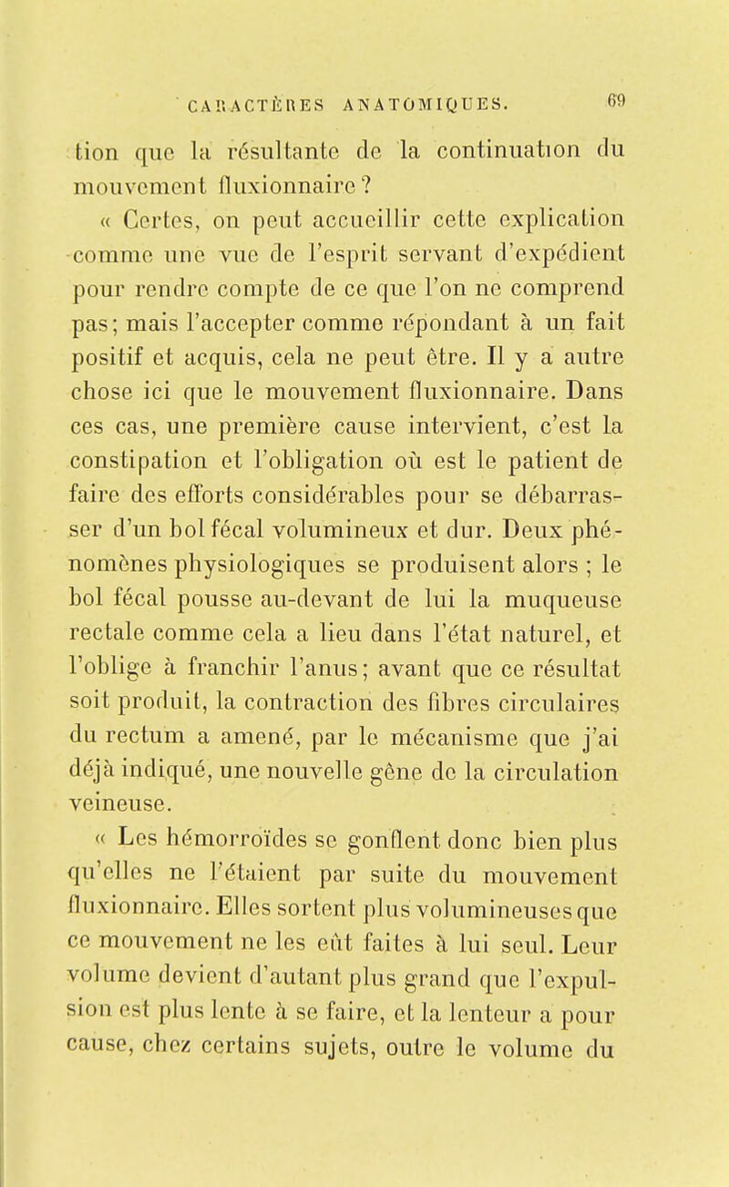 tion que la résultante de la continuation du mouvement fluxionnaire ? « Certes, on peut accueillir cette explication comme une vue de l'esprit servant d'expédient pour rendre compte de ce que l'on ne comprend pas; mais l'accepter comme répondant à un fait positif et acquis, cela ne peut être. Il y a autre chose ici que le mouvement fluxionnaire. Dans ces cas, une première cause intervient, c'est la constipation et l'obligation oii est le patient de faire des efforts considérables pour se débarras- ser d'un bol fécal volumineux et dur. Deux phé- nomènes physiologiques se produisent alors ; le bol fécal pousse au-devant de lui la muqueuse rectale comme cela a lieu dans l'état naturel, et l'oblige à franchir l'anus ; avant que ce résultat soit produit, la contraction des fibres circulaires du rectum a amené, par le mécanisme que j'ai déjà indiqué, une nouvelle gêne de la circulation veineuse. (( Les hémorroïdes se gonflent donc bien plus qu'elles ne l'étaient par suite du mouvement fluxionnaire. Elles sortent plus volumineuses que ce mouvement ne les eût faites à lui seul. Leur volume devient d'autant plus grand que l'expul- sion est plus lente à se faire, et la lenteur a pour cause, chez certains sujets, outre le volume du