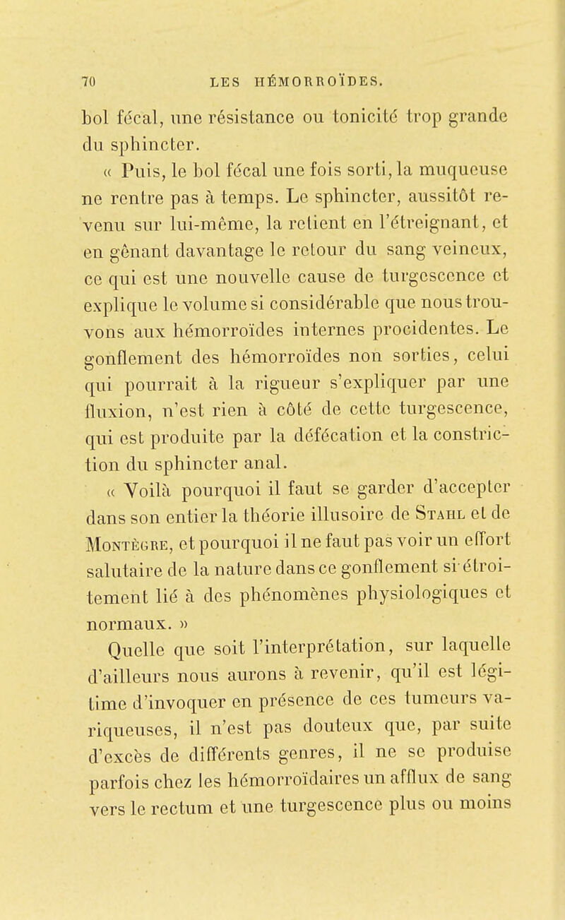 bol fécal, une résistance ou tonicité trop grande du sphincter. (( Puis, le bol fécal une fois sorti, la muqueuse ne rentre pas à temps. Le sphincter, aussitôt re- venu sur lui-même, la relient en l'étreignant, et en gênant davantage le retour du sang veineux, ce qui est une nouvelle cause de turgescence et explique le volume si considérable que nous trou- vons aux hémorroïdes internes procidentes. Le gonflement des hémorroïdes non sorties, celui qui pourrait à la rigueur s'expliquer par une fluxion, n'est rien à côté de cette turgescence, qui est produite par la défécation et la constric- tion du sphincter anal. « Voilà pourquoi il faut se garder d'accepter dans son entier la théorie illusoire de Stahl et de MoNTÈGRE, et pourquoi il ne faut pas voir un effort salutaire de la nature dans ce gonflement si-étroi- tement lié à des phénomènes physiologiques et normaux. » Quelle que soit l'interprétation, sur laquelle d'ailleurs nous aurons à revenir, qu'il est légi- time d'invoquer en présence de ces tumeurs va- riqueuses, il n'est pas douteux que, par suite d'excès de différents genres, il ne se produise parfois chez les hémorroïdaires un afflux de sang vers le rectum et une turgescence plus ou moins