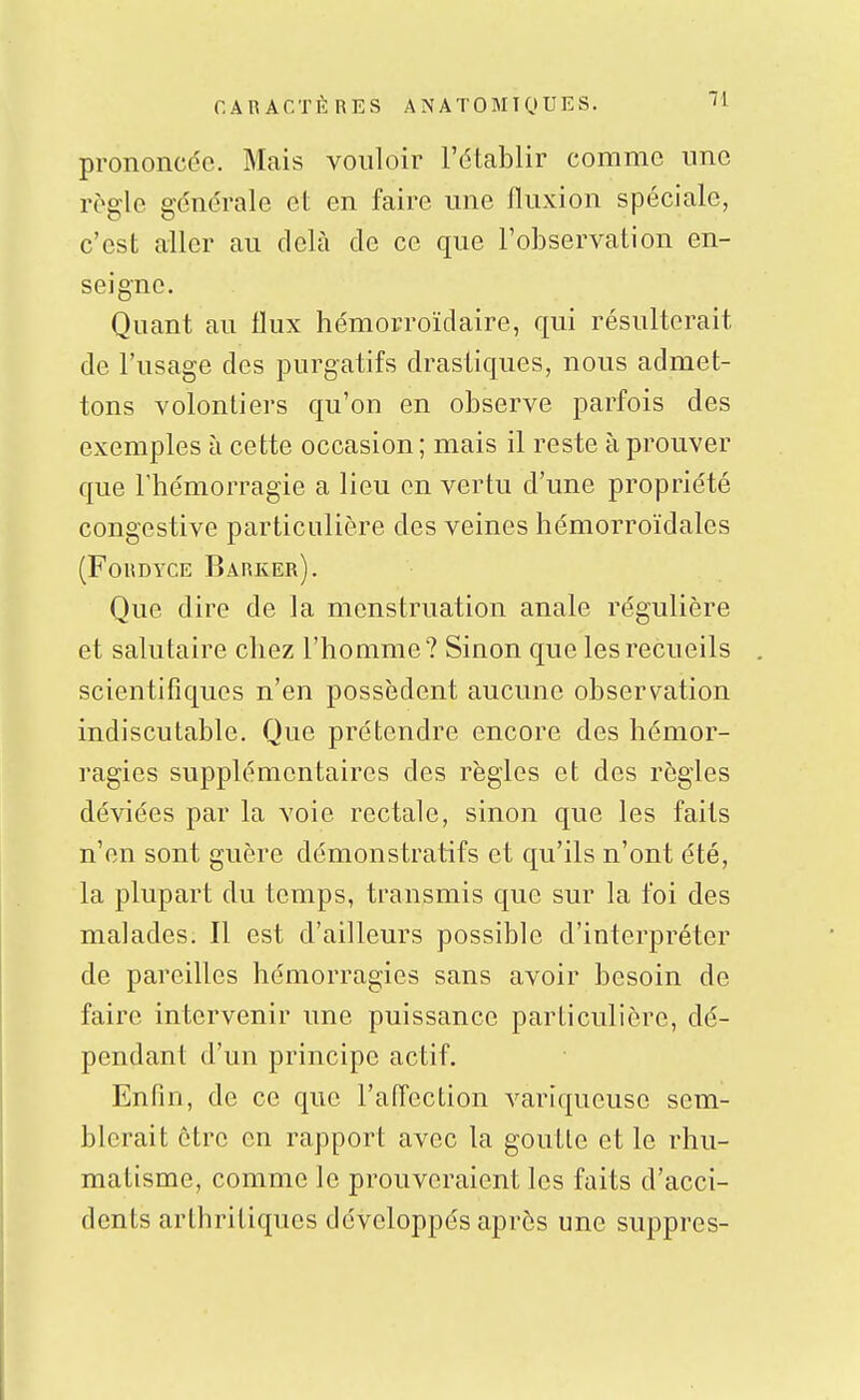 prononcée. Mais vouloir l'établir comme une règle générale et en faire une fluxion spéciale, c'est aller au delà de ce que l'observation en- seigne. Quant au flux hémorroïdaire, qui résulterait de l'usage des purgatifs drastiques, nous admet- tons volontiers qu'on en observe parfois des exemples à cette occasion ; mais il reste à prouver que rhémorragie a lieu en vertu d'une propriété congestive particulière des veines hémorroïdales (FORDYCE BaRKEr). Que dire de la menstruation anale régulière et salutaire chez l'homme? Sinon que les recueils scientifiques n'en possèdent aucune observation indiscutable. Que prétendre encore des hémor- ragies supplémentaires des règles et des règles déviées par la voie rectale, sinon que les faits n'en sont guère démonstratifs et qu'ils n'ont été, la plupart du temps, transmis que sur la foi des malades. Il est d'ailleurs possible d'interpréter de pareilles hémorragies sans avoir besoin de faire intervenir une puissance particulière, dé- pendant d'un principe actif. Enfin, de ce que l'affection variqueuse sem- blerait être en rapport avec la goutte et le rhu- matisme, comme le prouveraient les faits d'acci- dents arthritiques développés après une suppres-