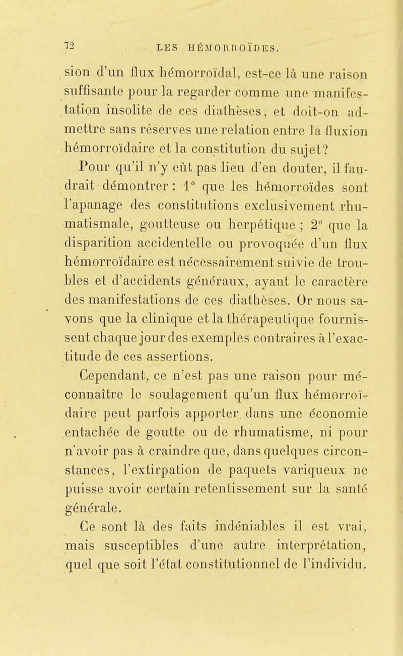 , sioti d'un flux hémorroïdal, est-ce là une raison suffisante pour la regarder comme une manifes- tation insolite de ces diathèses, et doit-on ad- mettre sans réserves une relation entre la fluxion hémorroïdaire et la constitution du sujet? Pour qu'il n'y eût pas lieu d'en douter, il fau- drait démontrer : 1° que les hémorroïdes sont l'apanage des constitutions exclusivement rhu- matismale, goutteuse ou herpétique ; 2 que la disparition accidentelle ou provoquée d'un flux hémorroïdaire est nécessairement suivie de trou- bles et d'accidents généraux, ayant le caractère des manifestations de ces diathèses. Ornons sa- vons que la clinique et la thérapeutique fournis- sent chaque jour des exemples contraires à l'exac- titude de ces assertions. Cependant, ce n'est pas une raison pour mé- connaître le soulagement qu'un flux hémorroï- daire peut parfois apporter dans une économie entachée de goutte ou de rhumatisme, ni pour n'avoir pas à craindre que, dans quelques circon- stances, l'extirpation de paquets variqueux ne puisse avoir certain retentissement sur la santé générale. Ce sont là des faits indéniables il est vrai, mais susceptibles d'une autre interprétation, quel que soit l'état constitutionnel de l'individu.