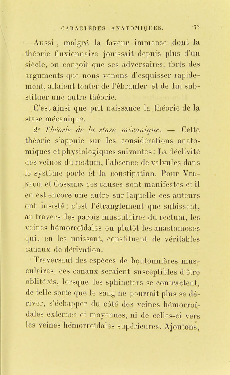 Aussi , malgré la faveur immense dont la théorie lluxionnaire jouissait depuis plus d'un siècle, on conçoit que ses adversaires, forts des arguments que nous venons d'esquisser rapide- ment, allaient tenter de l'ébranler et de lui sub- stituer une autre théorie. C'est ainsi que prit naissance la théorie de Ija stase mécanique. 2 Théorie de la stase mécanique. — Celte théorie s'appuie sur les considérations anato- miques et physiologiques suivantes: La déclivité des veines du rectum, l'absence de valvules dans le système porte et la constipation. Pour Ver- NEuiL et GossELiN CCS causcs sont manifestes et il en est encore une autre sur laquelle ces auteurs ont insisté : c'est l'étranglement que subissent, au travers des parois musculaires du rectum, les veines hémorroïdales ou plutôt les anastomoses qui, en les unissant, constituent de véritables canaux de dérivation. Traversant des espèces de boutonnières mus- culaires, ces canaux seraient susceptibles d'être oblitérés, lorsque les sphincters se contractent, de telle sorte que le sang ne pourrait plus se dé- river, s'échapper du côté des veines hémorroï- dales externes et moyennes, ni de celles-ci vers les veines hémorroïdales supérieures. Ajoutons,