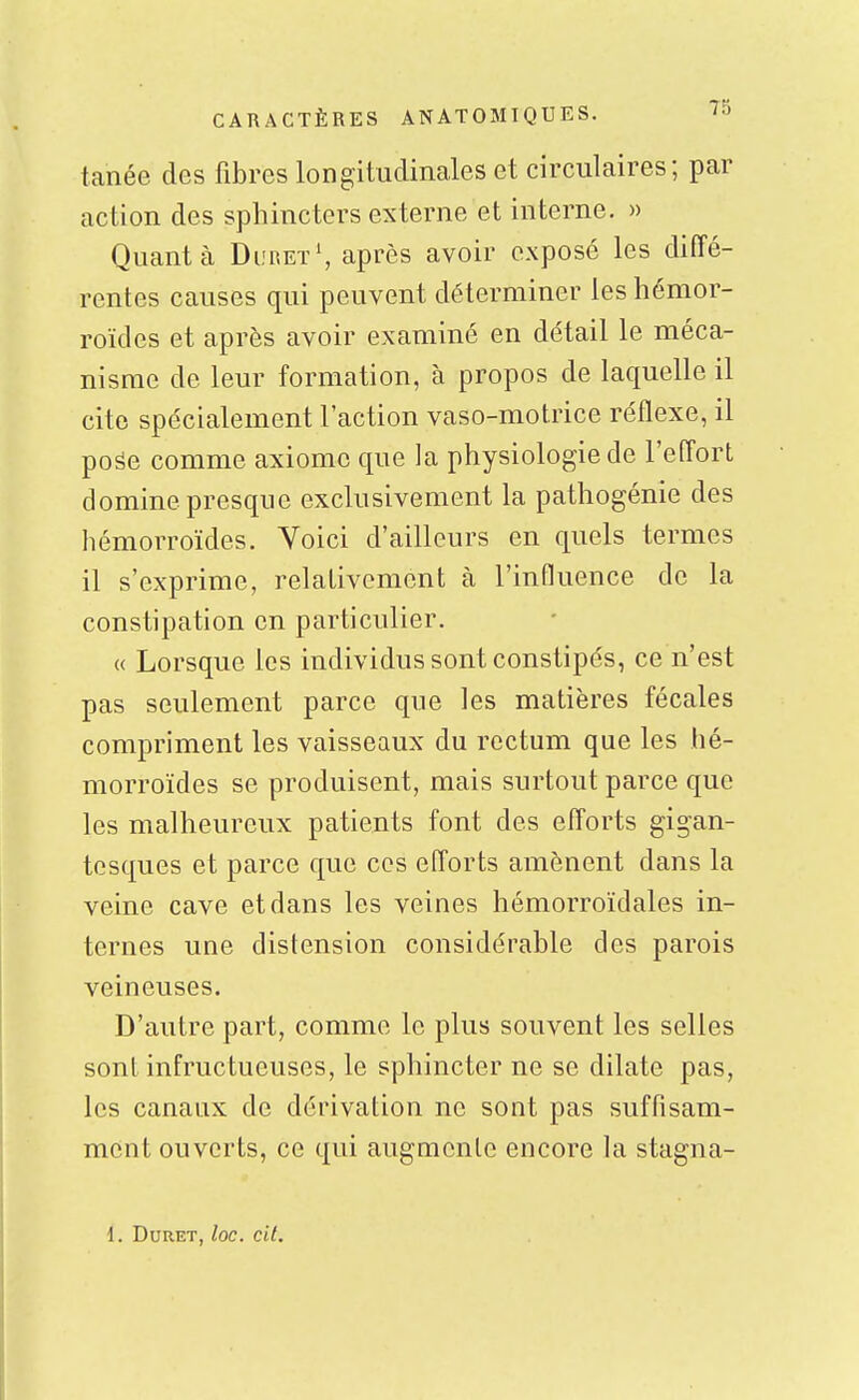 tanée des fibres longitudinales et circulaires; par action des sphincters externe et interne. » Quanta DuretS après avoir exposé les diffé- rentes causes qui peuvent déterminer les hémor- roïdes et après avoir examiné en détail le méca- nisme de leur formation, à propos de laquelle il cite spécialement l'action vaso-motrice réflexe, il poâe comme axiome que la physiologie de l'effort domine presque exclusivement la pathogénie des hémorroïdes. Voici d'ailleurs en quels termes il s'exprime, relativement à l'influence de la constipation en particulier. (( Lorsque les individus sont constipés, ce n'est pas seulement parce que les matières fécales compriment les vaisseaux du rectum que les hé- morroïdes se produisent, mais surtout parce que les malheureux patients font des efforts gigan- tesques et parce que ces efforts amènent dans la veine cave et dans les veines hémorroïdales in- ternes une distension considérable des parois veineuses. D'autre part, comme le plus souvent les selles sont infructueuses, le sphincter ne se dilate pas, les canaux de dérivation ne sont pas suffisam- ment ouverts, ce qui augmente encore la stagna- 1. DURET, loC. cit.