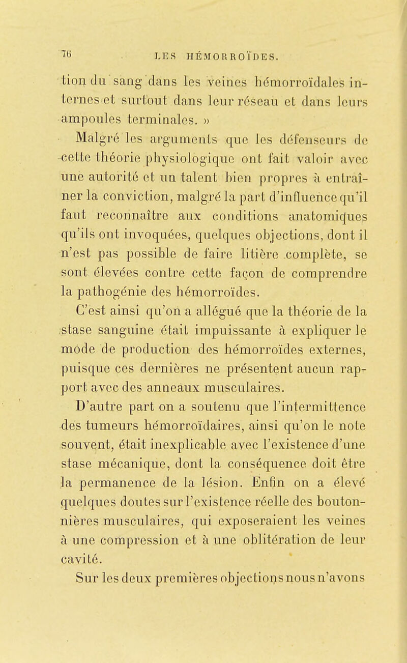 I.ES IIÉ.MOP. ROÏlJES. tion du sang dans les veines hdniorroïdales in- ternes et surtout dans leur réseau et dans leurs ampoules terminales. » Malgré les arguments que les défenseurs de cette théorie physiologique ont fait valoir avec une autorité et un talent hien propres à entraî- ner la conviction, malgré la part d'influence qu'il faut reconnaître aux conditions anatomicjues qu'ils ont invoquées, quelques objections, dont il n'est pas possible de faire litière complète, se sont élevées contre cette façon de comprendre la pathogénie des hémorroïdes. C'est ainsi qu'on a allégué que la théorie de la stase sanguine était impuissante à expliquer le mode de production des hémorroïdes externes, puisque ces dernières ne présentent aucun rap- port avec des anneaux musculaires. D'autre part on a soutenu que l'intermittence des tumeurs hémorroïdaires, ainsi qu'on le note souvent, était inexplicable avec l'existence d'une stase mécanique, dont la conséquence doit être la permanence de la lésion. Enfin on a élevé quelques doutes sur l'existence réelle des bouton- nières musculaires, qui exposeraient les veines à une compression et à une oblitération de leur cavité. Sur les deux premières objections nous n'avons