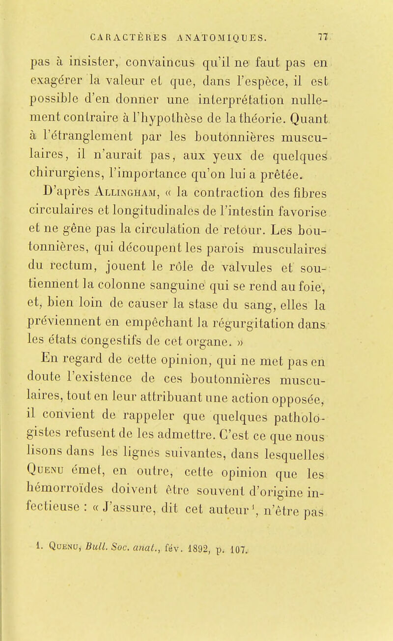 pas à insister, convaincus qu'il ne faut pas en exagérer la valeur el que, dans l'espèce, il est possible d'en donner une interprétation nulle- ment contraire à l'hypothèse de la théorie. Quant à l'étranglement par les boutonnières muscu- laires, il n'aurait pas, aux yeux de quelques chirurgiens, l'importance qu'on lui a prêtée. D'après Alliingham, « la contraction des fibres circulaires et longitudinales de l'intestin favorise et ne gêne pas la circulation de retour. Les bou- tonnières, qui découpent les parois musculaires du rectum, jouent le rôle de valvules et sou- tiennent la colonne sanguiné qui se rend au foie, et, bien loin de causer la stase du sang, elles la préviennent en empêchant la régurgitation dans les états congés tifs de cet organe. » En regard de cette opinion, qui ne met pas en doute l'existence de ces boutonnières muscu- laires, tout en leur attribuant une action opposée, il convient de rappeler que quelques patholo- gistes refusent de les admettre. C'est ce que nous lisons dans les lignes suivantes, dans lesquelles QuENu émet, en outre, cette opinion que les hémorroïdes doivent être souvent d'origine in- fectieuse : « J'assure, dit cet auteur', n'être pas 1. QuEm, Bull. Soc. a?ial., fév. 1892, p. 107.