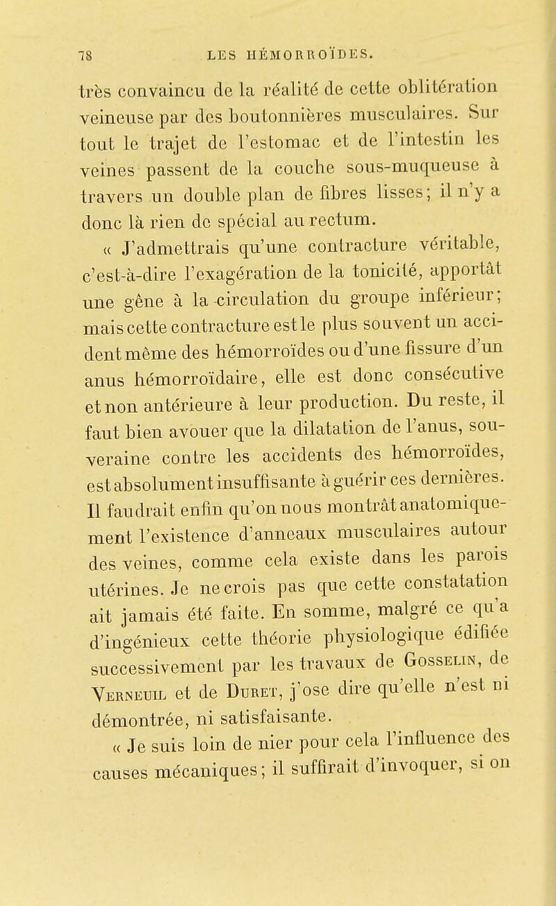 très convaincu de la réalité de cette oblitération veineuse par des boutonnières musculaires. Sur tout le trajet de l'estomac et de l'intestin les veines passent de la couche sous-muqueuse à travers un double plan de fibres lisses ; il n'y a donc là rien de spécial au rectum. u J'admettrais qu'une contracture véritable, c'est-à-dire l'exagération de la tonicité, apportât une gêne à la circulation du groupe inférieur; mais cette contracture est le plus souvent un acci- dent même des hémorroïdes ou d'une fissure d'un anus hémorroïdaire, elle est donc consécutive et non antérieure à leur production. Du reste, il faut bien avouer que la dilatation de l'anus, sou- veraine contre les accidents des hémorroïdes, est absolument insuffisante à guérir ces dernières. Il faudrait enfin qu'on nous montrât anatomique- ment l'existence d'anneaux musculaires autour des veines, comme cela existe dans les parois utérines. Je ne crois pas que cette constatation ait jamais été faite. En somme, malgré ce qu'a d'ingénieux cette théorie physiologique édifiée successivement par les travaux de Gosselin, de Yerneuil et de Duret, j'ose dire qu'elle n'est ni démontrée, ni satisfaisante. « Je suis loin de nier pour cela l'influence des causes mécaniques; il suffirait d'invoquer, si on