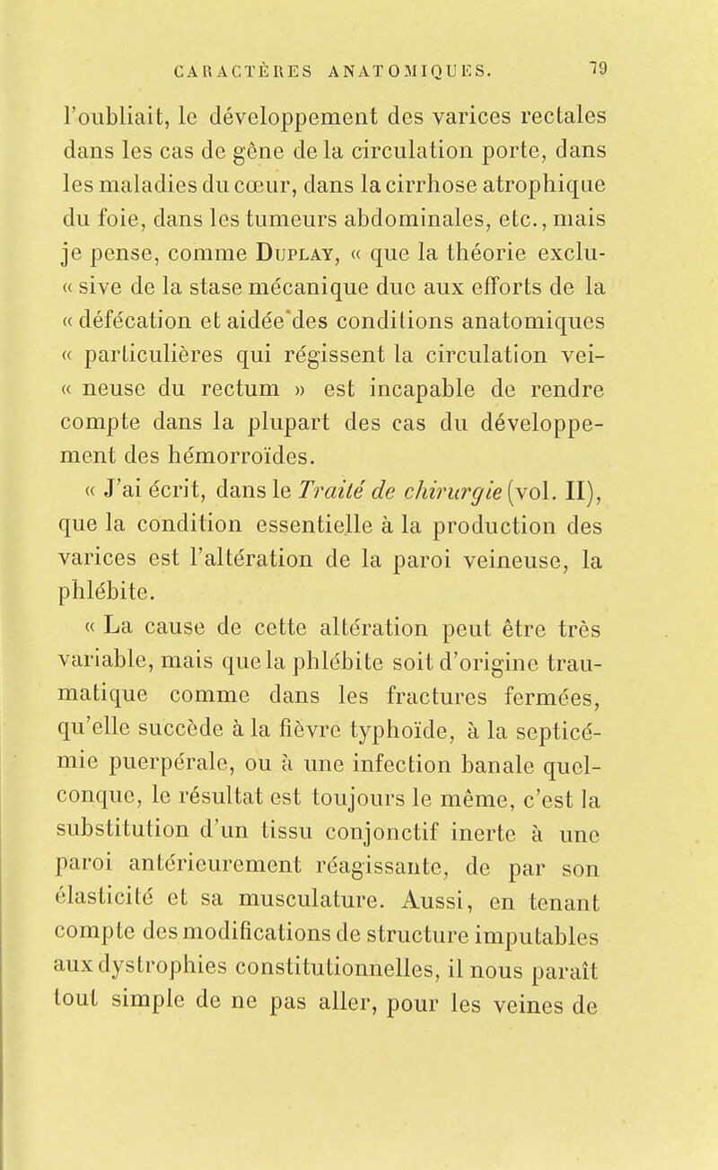 l'oubliait, le développement des varices rectales dans les cas de gêne de la circulation porte, dans les maladies du cœur, dans la cirrhose atrophique du foie, dans les tumeurs abdominales, etc., mais je pense, comme Duplay, « que la théorie exclu- « sive de la stase mécanique due aux efforts de la « défécation et aidée'des conditions anatomiques « particulières qui régissent la circulation vei- « neuse du rectum » est incapable de rendre compte dans la plupart des cas du développe- ment des hémorroïdes. « J'ai écrit, dans le Traité de chirurgie [\ol. II), que la condition essentielle à la production des varices est l'altération de la paroi veineuse, la phlébite. « La cause de cette altération peut être très variable, mais que la phlébite soit d'origine trau- matique comme dans les fractures fermées, qu'elle succède à la fièvre typhoïde, à la septicé- mie puerpérale, ou à une infection banale quel- conc[ue, le résultat est toujours le même, c'est la substitution d'un tissu conjonctif inerte à une paroi antérieurement réagissante, de par son élasticité et sa musculature. Aussi, en tenant compte des modifications de structure imputables auxdystrophies constitutionnelles, il nous paraît tout simple de ne pas aller, pour les veines de