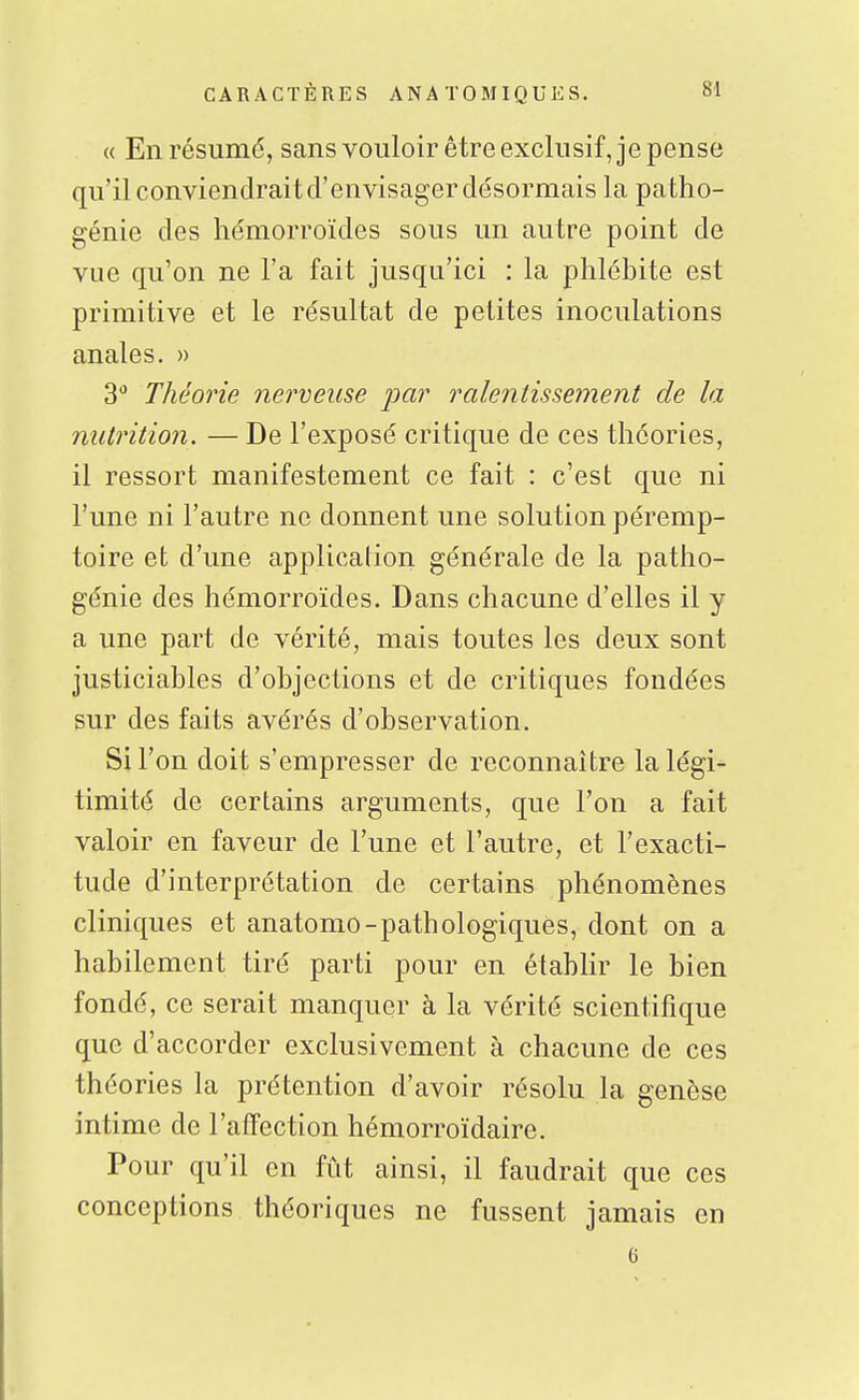 « En résumé, sans vouloir être exclusif, je pense qu'il conviendrait d'envisager désormais la patho- génie des hémorroïdes sous un autre point de vue qu'on ne l'a fait jusqu'ici : la phlébite est primitive et le résultat de petites inoculations anales. » 3 Théorie nerveuse jpar ralentissement de la nutrition. — De l'exposé critique de ces théories, il ressort manifestement ce fait : c'est que ni l'une ni l'autre ne donnent une solution péremp- toire et d'une application générale de la patho- génie des hémorroïdes. Dans chacune d'elles il y a une part de vérité, mais toutes les deux sont justiciables d'objections et de critiques fondées sur des faits avérés d'observation. Si l'on doit s'empresser de reconnaître la légi- timité de certains arguments, que l'on a fait valoir en faveur de l'une et l'autre, et l'exacti- tude d'interprétation de certains phénomènes cliniques et anatomo-pathologiques, dont on a habilement tiré parti pour en étabhr le bien fondé, ce serait manquer à la vérité scientifique que d'accorder exclusivement à chacune de ces théories la prétention d'avoir résolu la genèse intime de l'affection hémorroïdaire. Pour qu'il en fût ainsi, il faudrait que ces conceptions théoriques ne fussent jamais en 6