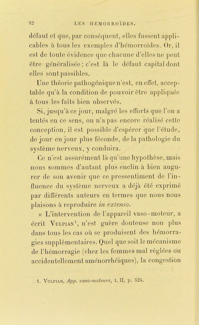 défaut et que, par conséquent, elles fussent appli- cables à tous les exemples d'hémorroïdes. Or, il est de toute évidence que chacune d'elles ne peut être généralisée ; c'est là le défaut capital dont elles sont passibles. Une théorie pathogénique n'est, en effet, accep- table qu'à la condition de pouvoir être appliquée à tous les faits bien observés. Si, jusqu'à ce jour, malgré les efforts que l'on a tentés en ce sens, on n'a pas encore réalisé cette conception, il est possible d'espérer que l'étude, de jour en jour plus féconde, delà pathologie du système nerveux, y conduira. Ce n'est assurément là qu'une hypothèse, mais nous sommes d'autant plus enclin à bien augu- rer de son avenir que ce pressentiment de l'in- fluence du système nerveux a déjà été exprimé par différents auteurs en termes que nous nous plaisons à reproduire in extenso. « L'intervention de l'appareil vaso-moteur, a écrit YulpianS n'est guère douteuse non plus dans tous les cas oi^i se produisent des hémorra- gies supplémentaires. Quel que soit le mécanisme de l'hémorragie (chez les femmes mal réglées du accidentellement aménorrhéiques), la congestion 1. VuLPiAN, App. vaso-moleurs, t. II, p. 524.
