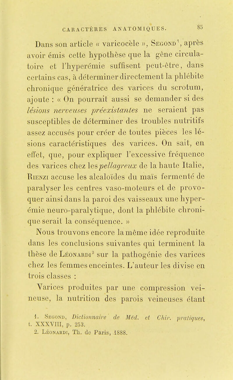 Dans son article « varicocèle », Segond\ après avoir émis cette hypothèse que la gêne circula- toire et l'hyperémie suffisent peut-être, dans certains cas, à déterminer directement la phlébite chronique génératrice des varices du scrotum, ajoute : « On pourrait aussi se demander si des lésio7is nerveuses jjréexistantes ne seraient pas susceptibles de déterminer des troubles nutritifs assez accusés pour créer de toutes pièces les lé- sions caractéristiques des varices. On sait, en effet, que, pour expliquer l'excessive fréquence des varices chez lespellagreux de la haute Italie, RiENZi accuse les alcaloïdes du maïs fermenté de paralyser les centres vaso-moteurs et de provo- quer ainsi dans la paroi des vaisseaux une hyper- émie neuro-paralytique, dont la phlébite chroni- que serait la conséquence. » Nous trouvons encore la même idée reproduite dans les conclusions suivantes qui terminent la thèse de Léonardi^ sur la pathogénie des varices chez les femmes enceintes. L'auteur les divise en trois classes : Varices produites par une compression vei- neuse, la nutrition des parois veineuses étant \. Second, Dictionnaire' de Mécl. et Chir. pratiques, t. XXXVIII, p. 253.