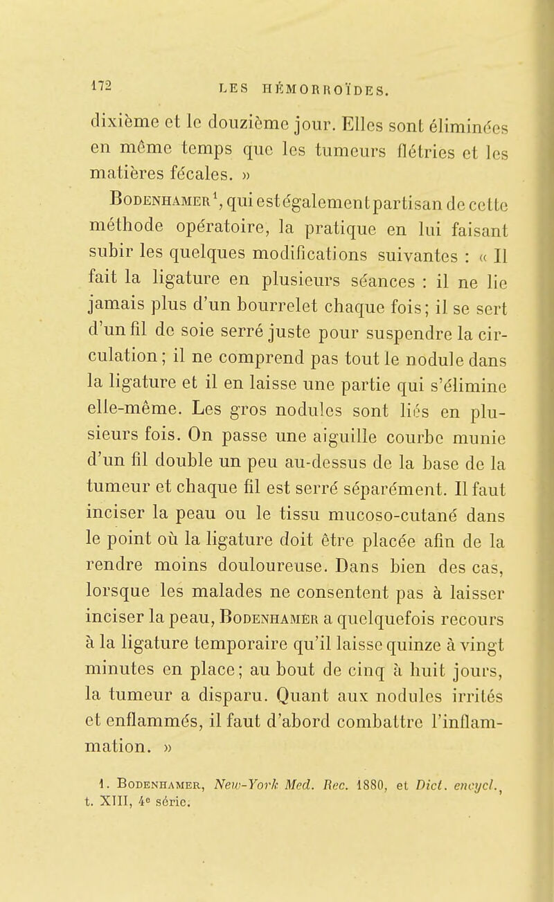 dixième et le douzième jour. Elles sont éliminées en même temps que les tumeurs flétries et les matières fécales. » BoDENHAMER^ qui est également partisan de cette méthode opératoire, la pratique en lui faisant subir les quelques modifications suivantes : « II fait la ligature en plusieurs séances : il ne lie jamais plus d'un bourrelet chaque fois; il se sert d'un fil de soie serré juste pour suspendre la cir- culation; il ne comprend pas tout le nodule dans la ligature et il en laisse une partie qui s'élimine elle-même. Les gros nodules sont liés en plu- sieurs fois. On passe une aiguille courbe munie d'un fil double un peu au-dessus de la base de la tumeur et chaque fil est serré séparément. Il faut inciser la peau ou le tissu mucoso-cutané dans le point oii la ligature doit être placée afin de la rendre moins douloureuse. Dans bien des cas, lorsque les malades ne consentent pas à laisser inciser la peau, Bodenhamer a quelquefois recours à la ligature temporaire qu'il laisse quinze à vingt minutes en place; au bout de cinq à huit jours, la tumeur a disparu. Quant aux nodules irrités et enflammés, il faut d'abord combattre l'inflam- mation. » 1. Bodenhamer, New-York Med. Rec. 1880, et Dici. encijcl.^ t. XIII, 40 série.