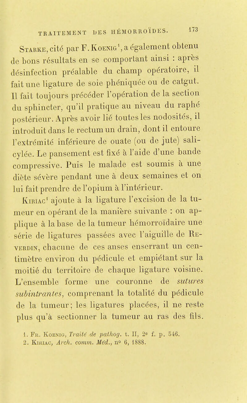 Starke, cité par F. Koenig\ a également obtenu de bons résultats en se comportant ainsi : après désinfection préalable du champ opératoire, il fait une ligature de soie phéniquée ou de catgut. 11 fait toujours précéder l'opération de la section du sphincter, qu'il pratique au niveau du raphé postérieur. Après avoir lié toutes les nodosités, il introduit dans le rectum un drain, dont il entoure l'extrémité inférieure de ouate (ou de jute) sali- cylée. Le pansement est fixé à l'aide d'une bande compressive. Puis le malade est soumis à une diète sévère pendant une à deux semaines et on lui fait prendre de l'opium à l'intérieur. KiRiAc* ajoute à la ligature l'excision de la tu- meur en opérant de la manière suivante : on ap- plique à la base de la tumeur hémorroïdaire une série de ligatures passées avec l'aiguille de Re- VERDiN, chacune de ces anses enserrant un cen- timètre environ du pédicule et empiétant sur la moitié du territoire de chaque ligature voisine. L'ensemble forme une couronne de sutures subintrantes, comprenant la totalité du pédicule de la tumeur; les ligatures placées, il ne reste plus qu'à sectionner la tumeur au ras des fils. 1. Fr. Koenio, Traité de palhog. t. II, 2e f. p. 546. 2. KiRiAc, Arch. comm. Méd., n» 6, 1888.