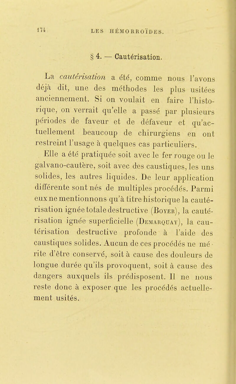 § 4. — Cautérisation. La cautérisation a été, comme nous l'avons déjà dit, une des méthodes les plus usitées anciennement. Si on voulait en faire l'histo- rique, on verrait qu'elle a passé par plusieurs périodes de faveur et de défaveur et qu'ac- tuellement beaucoup de chirurgiens en ont restreint l'usage à quelques cas particuliers. Elle a été pratiquée soit avec le fer rouge ou le galvano-cautère, soit avec des caustiques, les uns solides, les autres liquides. De leur application différente sont nés de multiples procédés. Parmi eux ne mentionnons qu'à titre historique la cauté- risation ignée totale destructive (Boyer), la cauté- risation ignée superficielle (Demarquay), la cau- térisation destructive profonde à l'aide des caustiques solides. Aucun de ces procédés ne mé • rite d'être conservé, soit à cause des douleurs de longue durée qu'ils provoquent, soit à cause des dangers auxquels ils prédisposent. Il ne nous reste donc à exposer que les procédés actuelle- ment usités.