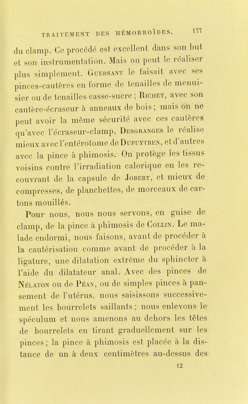 du clamp. Ce procédé est excellent dans son but et son instrumentation. Mais on peut le réaliser plus simplement. Guehsant le faisait avec ses pinces-cautères en forme de tenailles de menui- sier ou de tenailles casse-sucre ; Richet, avec son cautère-écraseur à anneaux de bois ; mais on ne peut avoir la même sécurité avec ces cautères qu'avec l'écraseur-clamp. Desgranges le réalise mieux avec l'entérolome de Dupuytren, et d'autres avec la pince à phimosis. On protège les tissus voisins contre l'irradiation calorique en les re- couvrant de la capsule de Jobert, et mieux de compresses, de planchettes, de morceaux de car- tons mouillés. Pour nous, nous nous servons, en guise de clamp, de la pince à phimosis de Collin. Le ma- lade endormi, nous faisons, avant de procéder à la cautérisation comme avant de procéder à la ligature, une dilatation extrême du sphincter à l'aide du dilatateur anal. Avec des pinces de Nélaton ou de Péan, ou de simples pinces à pan- sement de l'utérus, nous saisissons successive- ment les bourrelets saillants ; nous enlevons le spéculum et nous amenons au dehors les têtes de bourrelets en tirant graduellement sur les pinces; la pince à phimosis est placée à la dis- tance de un à deux centimètres au-dessus des 12