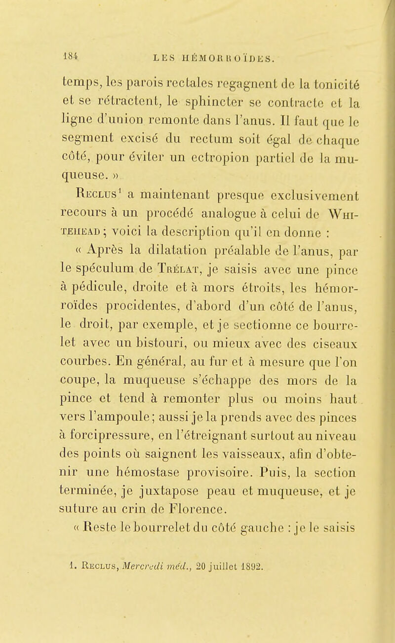 temps, les parois rectales regagnent de la tonicité el se rétractent, le sphincter se contracte et la ligne d'union remonte dans l'anus. Il faut que le segment excisé du rectum soit égal de chaque côté, pour éviter un ectropion partiel de la mu- queuse. » Reclus* a maintenant presque exclusivement recours à un procédé analogue à celui de Wm- teuead; voici la description qu'il en donne : « Après la dilatation préalable de l'anus, par le spéculum de Trélat, je saisis avec une pince à pédicule, droite et à mors étroits, les hémor- roïdes procidentes, d'abord d'un côté de l'anus, le droit, par exemple, et je sectionne ce bourre- let avec un bistouri, ou mieux avec des ciseaux courbes. En général, au fur et à mesure que l'on coupe, la muqueuse s'échappe des mors de la pince et tend à remonter plus ou moins haut vers l'ampoule ; aussi je la prends avec des pinces à forcipressure, en l'étreignant surtout au niveau des points oi^i saignent les vaisseaux, afin d'obte- nir une hémostase provisoire. Puis, la section terminée, je juxtapose peau et muqueuse, et je suture au crin de Florence. « Reste le bourrelet du côté gauche : je le saisis 1. Reclus, Mercredi méd., 20 juillet 1892.