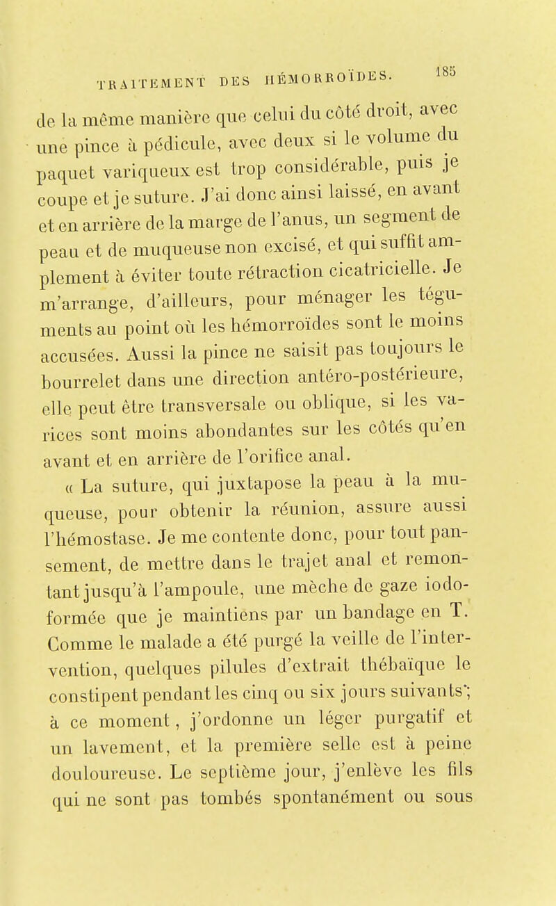 de la même manière que celui du côté droit, avec une pince à pédicule, avec deux si le volume du paquet variqueux est trop considérable, puis je coupe et je suture. J'ai donc ainsi laissé, en avant et en arrière de la marge de l'anus, un segment de peau et de muqueuse non excisé, et qui suffit am- plement à éviter toute rétraction cicatricielle. Je m'arrange, d'ailleurs, pour ménager les tégu- ments au point où les hémorroïdes sont le moins accusées. Aussi la pince ne saisit pas toujours le bourrelet dans une direction antéro-postérieure, elle peut être transversale ou oblique, si les va- rices sont moins abondantes sur les côtés qu'en avant et en arrière de l'orifice anal. « La suture, qui juxtapose la peau à la mu- queuse, pour obtenir la réunion, assure aussi l'hémostase. Je me contente donc, pour tout pan- sement, de mettre dans le trajet anal et remon- tant jusqu'à l'ampoule, une mèche de gaze iodo- formée que je maintiens par un bandage en ï. Comme le malade a été purgé la veille de l'inter- vention, quelques pilules d'extrait thébaïque le constipent pendant les cinq ou six jours suivants'; à ce moment, j'ordonne un léger purgatif et un lavement, et la première selle est à peine douloureuse. Le septième jour, j'enlève les fils qui ne sont pas tombés spontanément ou sous