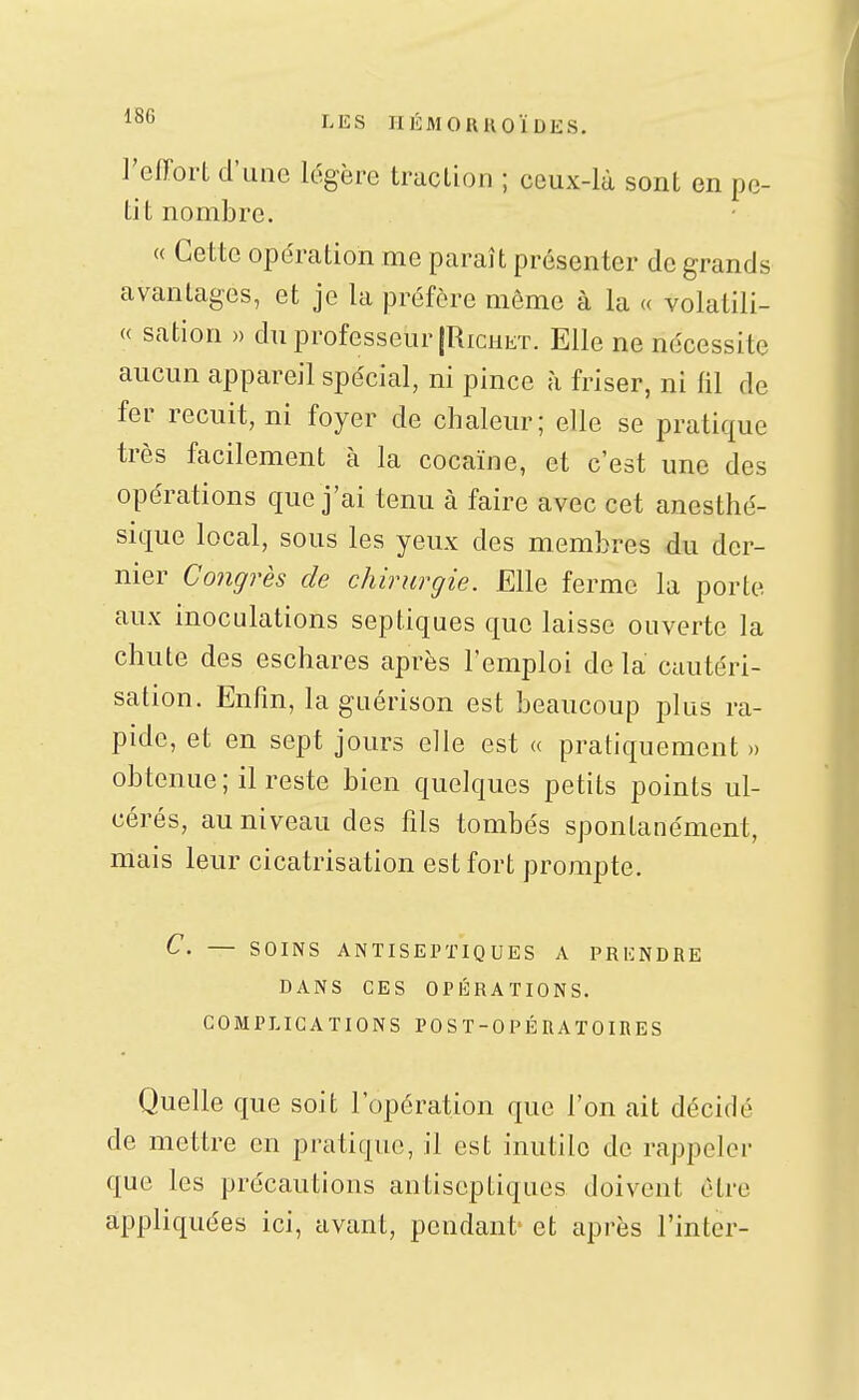 l'IîS riÉMORUOÏDES, l'effort d'une légère traction ; ceux-là sont en pe- tit nombre. « Cette ope'ration me paraît présenter de grands avantages, et je la préfère même à la « volatili- « sation » du professeur (RicHET. Elle ne nécessite aucun appareil spécial, ni pince à friser, ni fil de fer recuit, ni foyer de chaleur; elle se pratique très facilement à la cocaïne, et c'est une des opérations que j'ai tenu à faire avec cet anesthé- sique local, sous les yeux des membres du der- nier Congrès de chirurgie. Elle ferme la porte aux inoculations septiques que laisse ouverte la chute des eschares après l'emploi de la cautéri- sation. Enfin, laguérison est beaucoup plus ra- pide, et en sept jours elle est « pratiquement » obtenue; il reste bien quelques petits points ul- cérés, au niveau des fils tombés spontanément, mais leur cicatrisation est fort prompte. C. — SOINS ANTISEPTIQUES A PRKNDRE DANS CES OPÉRATIONS. COMPLICATIONS POST-OPÉRATOIRES Quelle que soit l'opération que l'on ait décidé de mettre en pratique, il est inutile de rappeler que les précautions antiseptiques doivent être appliquées ici, avant, pendant' et après Tinter-