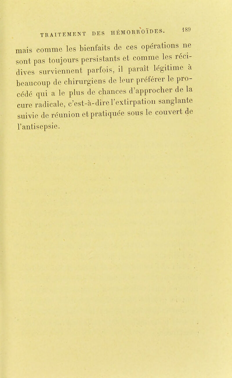 mais comme les bienfaits de ces opérations ne sont pas toiiiours persistants et comme les réci- dives surviennent parfois, il paraît légitime à beaucoup de chirurgiens de leur préférer le pro- cédé qui a le plus de chances d'approcher de la cure radicale, c'est-à-dire l'extirpation sanglante suivie de réunion et pratiquée sous le couvert de l'antisepsie.