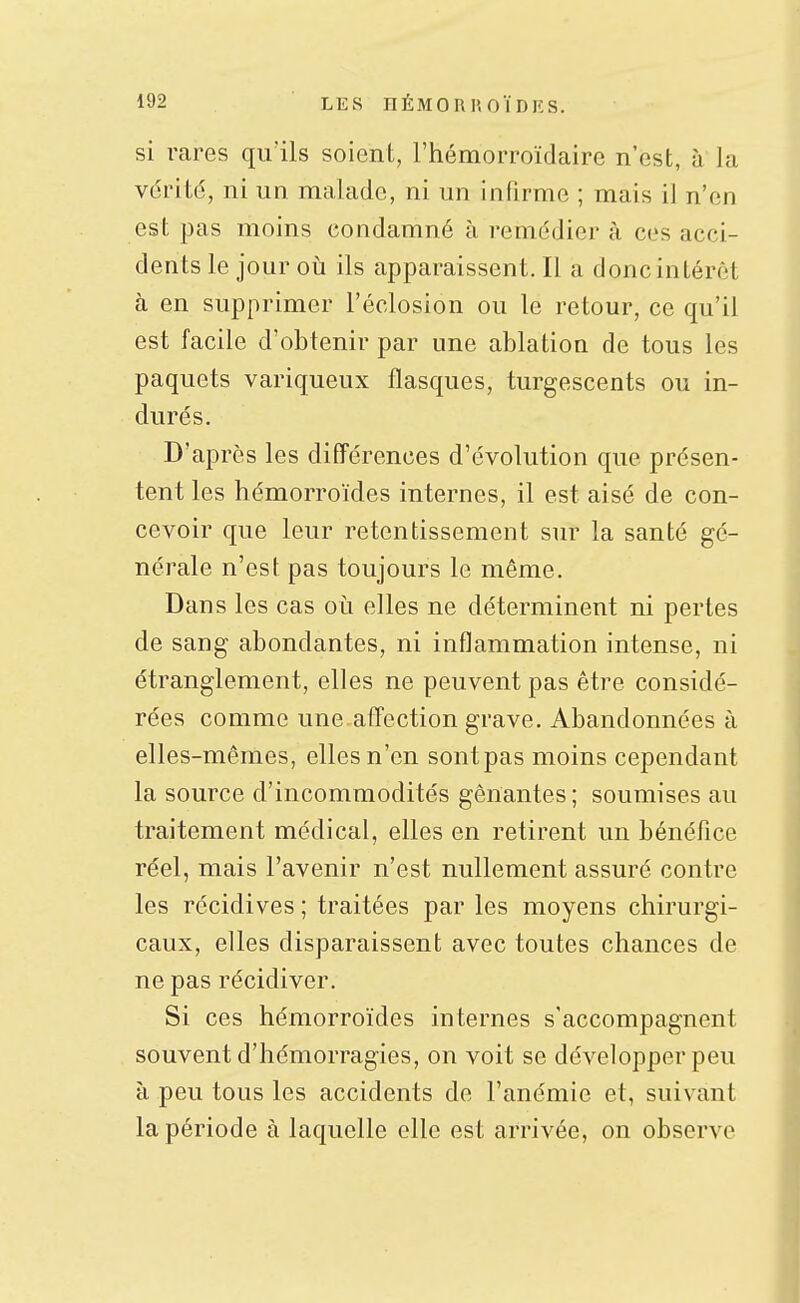 si rares qu'ils soient, Ttiémorroïdaire n'est, à la vérité, ni un malade, ni un infirme ; mais il n'en est pas moins condamné à remédier à ces acci- dents le jour oii ils apparaissent. Il a donc intérêt à en supprimer l'éclosion ou le retour, ce qu'il est facile d'obtenir par une ablation de tous les paquets variqueux flasques, turgescents ou in- durés. D'après les différences d'évolution que présen- tent les hémorroïdes internes, il est aisé de con- cevoir que leur retentissement sur la santé gé- nérale n'est pas toujours le même. Dans les cas où elles ne déterminent ni pertes de sang abondantes, ni inflammation intense, ni étranglement, elles ne peuvent pas être considé- rées comme une affection grave. Abandonnées à elles-mêmes, elles n'en sontpas moins cependant la source d'incommodités gênantes ; soumises au traitement médical, elles en retirent un bénéfice réel, mais l'avenir n'est nullement assuré contre les récidives ; traitées par les moyens chirurgi- caux, elles disparaissent avec toutes chances de ne pas récidiver. Si ces hémorroïdes internes s'accompagnent souvent d'hémorragies, on voit se développer peu à peu tous les accidents de l'anémie et, suivant la période à laquelle elle est arrivée, on observe