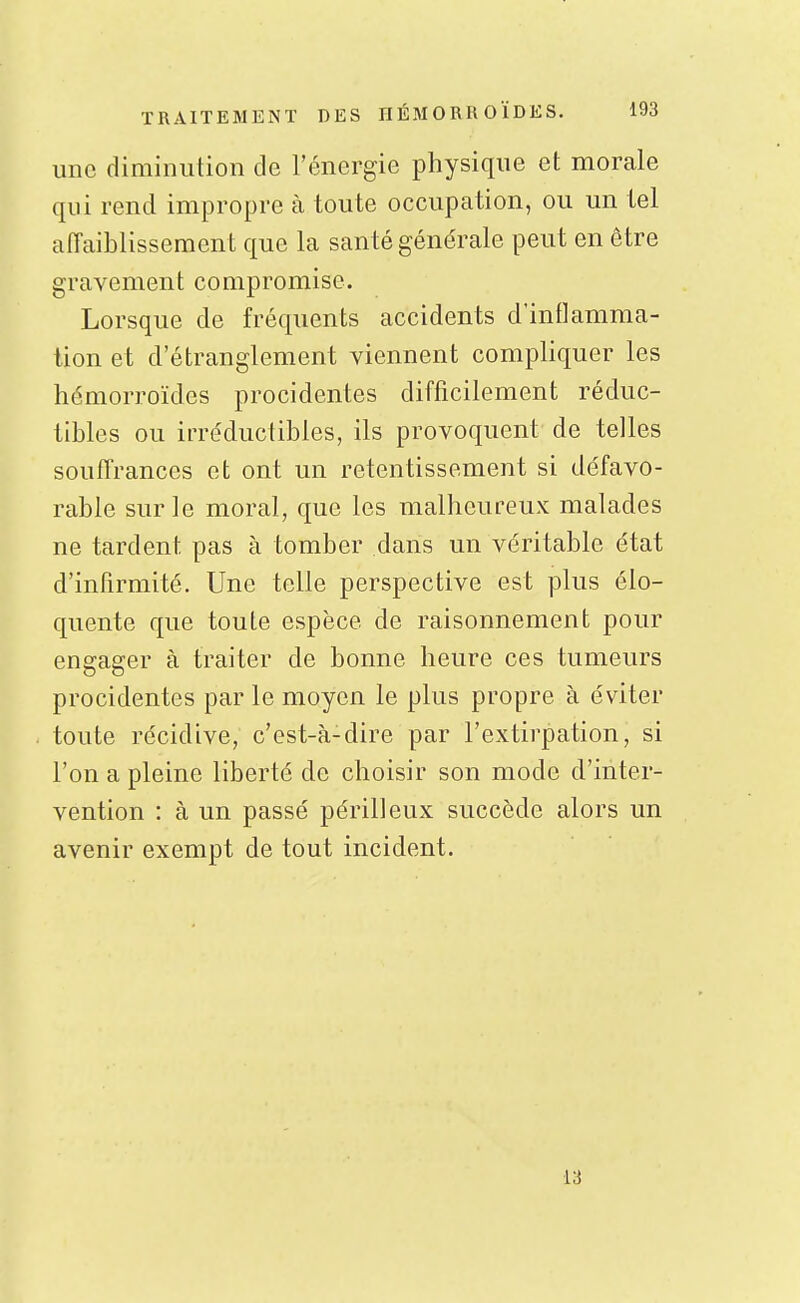 une diminution de l'énergie physique et morale qui rend impropre à toute occupation, ou un tel affaiblissement que la santé générale peut en être gravement compromise. Lorsque de fréquents accidents d'inflamma- tion et d'étranglement viennent compliquer les hémorroïdes procidentes difficilement réduc- tibles ou irréductibles, ils provoquent de telles souffrances et ont un retentissement si défavo- rable sur le moral, que les malheureux malades ne tardent pas à tomber dans un véritable état d'infirmité. Une telle perspective est plus élo- quente que toute espèce de raisonnement pour engager à traiter de bonne heure ces tumeurs procidentes par le moyen le plus propre à éviter toute récidive, c'est-à-dire par l'extirpation, si l'on a pleine liberté de choisir son mode d'inter- vention : à un passé périlleux succède alors un avenir exempt de tout incident. 13