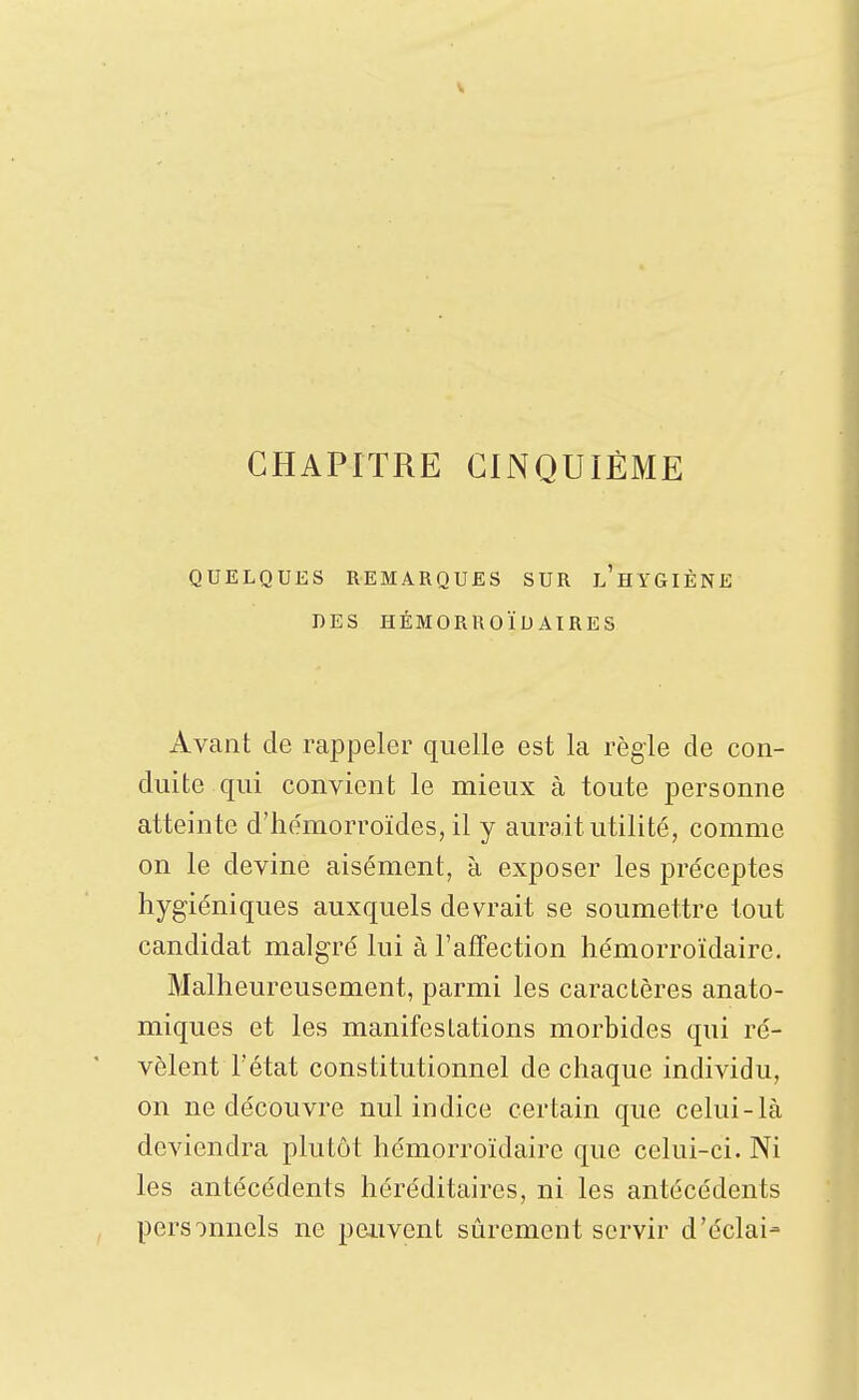 QUELQUES REMARQUES SUR l'hYGIÈNE DES HÉMORROÏDAIRES Avant de rappeler quelle est la régie de con- duite qui convient le mieux à toute personne atteinte d'hémorroïdes, il y aurait utilité, comme on le devine aisément, à exposer les préceptes hygiéniques auxquels devrait se soumettre tout candidat malgré lui à l'affection hémorroïdairc. Malheureusement, parmi les caractères anato- miques et les manifestations morbides qui ré- vèlent l'état constitutionnel de chaque individu, on ne découvre nul indice certain que celui-là deviendra plutôt hémorroïdairc que celui-ci. Ni les antécédents héréditaires, ni les antécédents pers')nnels ne peuvent sûrement servir d'éclai-