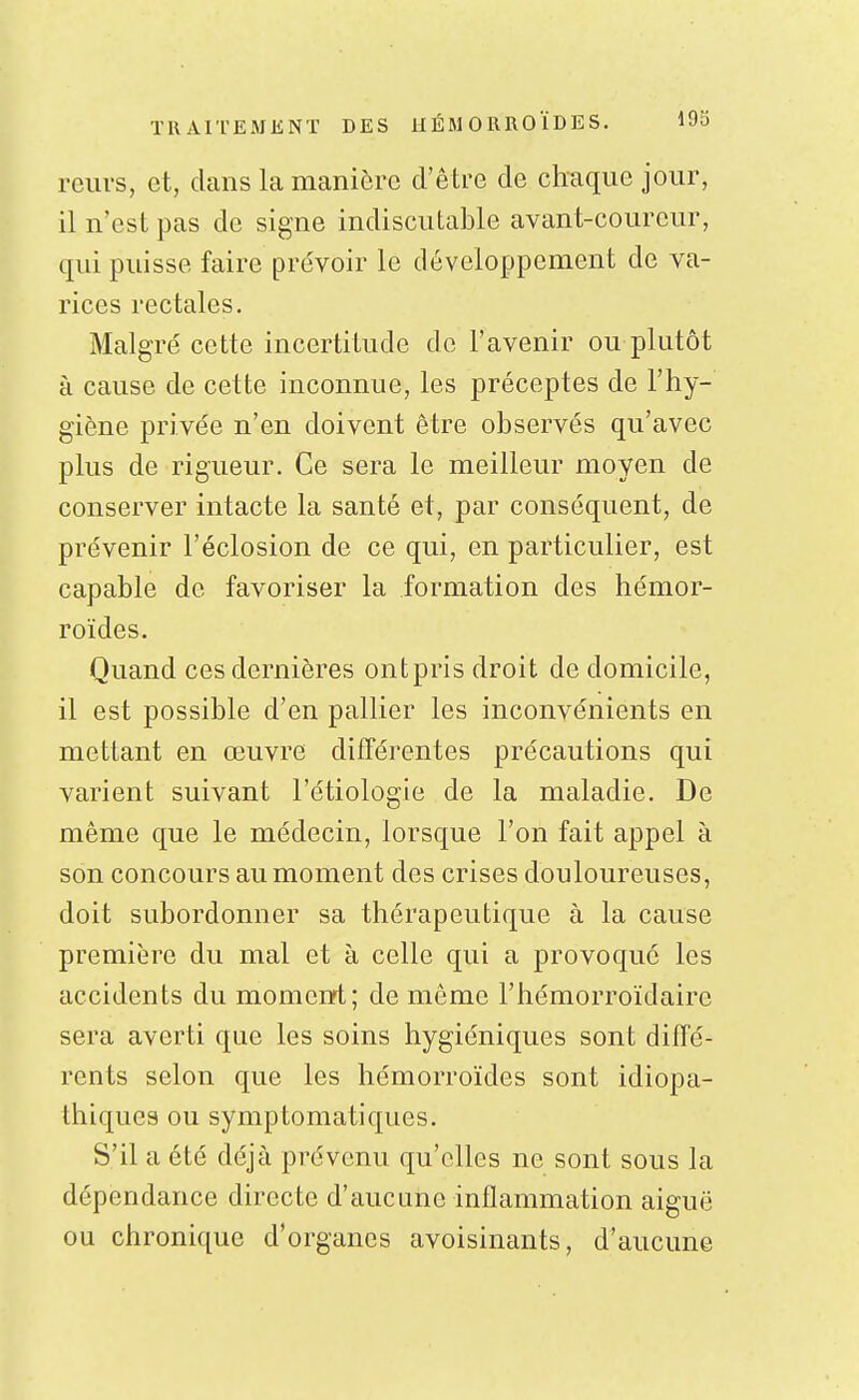 reiivs, et, dans la manière d'être de chaque jour, il n'est pas de signe indiscutable avant-coureur, qui puisse faire prévoir le développement de va- rices rectales. Malgré cette incertitude de l'avenir ou plutôt à cause de cette inconnue, les préceptes de l'hy- giène privée n'en doivent être observés qu'avec plus de rigueur. Ce sera le meilleur moyen de conserver intacte la santé et, par conséquent, de prévenir l'éclosion de ce qui, en particulier, est capable de favoriser la formation des hémor- roïdes. Quand ces dernières ontpris droit de domicile, il est possible d'en pallier les inconvénients en mettant en œuvre différentes précautions qui varient suivant l'étiologie de la maladie. De même que le médecin, lorsque l'on fait appel à son concours au moment des crises douloureuses, doit subordonner sa thérapeutique à la cause première du mal et à celle qui a provoqué les accidents du moment; de même l'hémorroïdaire sera averti que les soins hygiéniques sont diffé- rents selon que les hémorroïdes sont idiopa- thiques ou symptomatiques. S'il a été déjà prévenu qu'elles ne sont sous la dépendance directe d'aucune inflammation aiguë ou chronique d'organes avoisinants, d'aucune