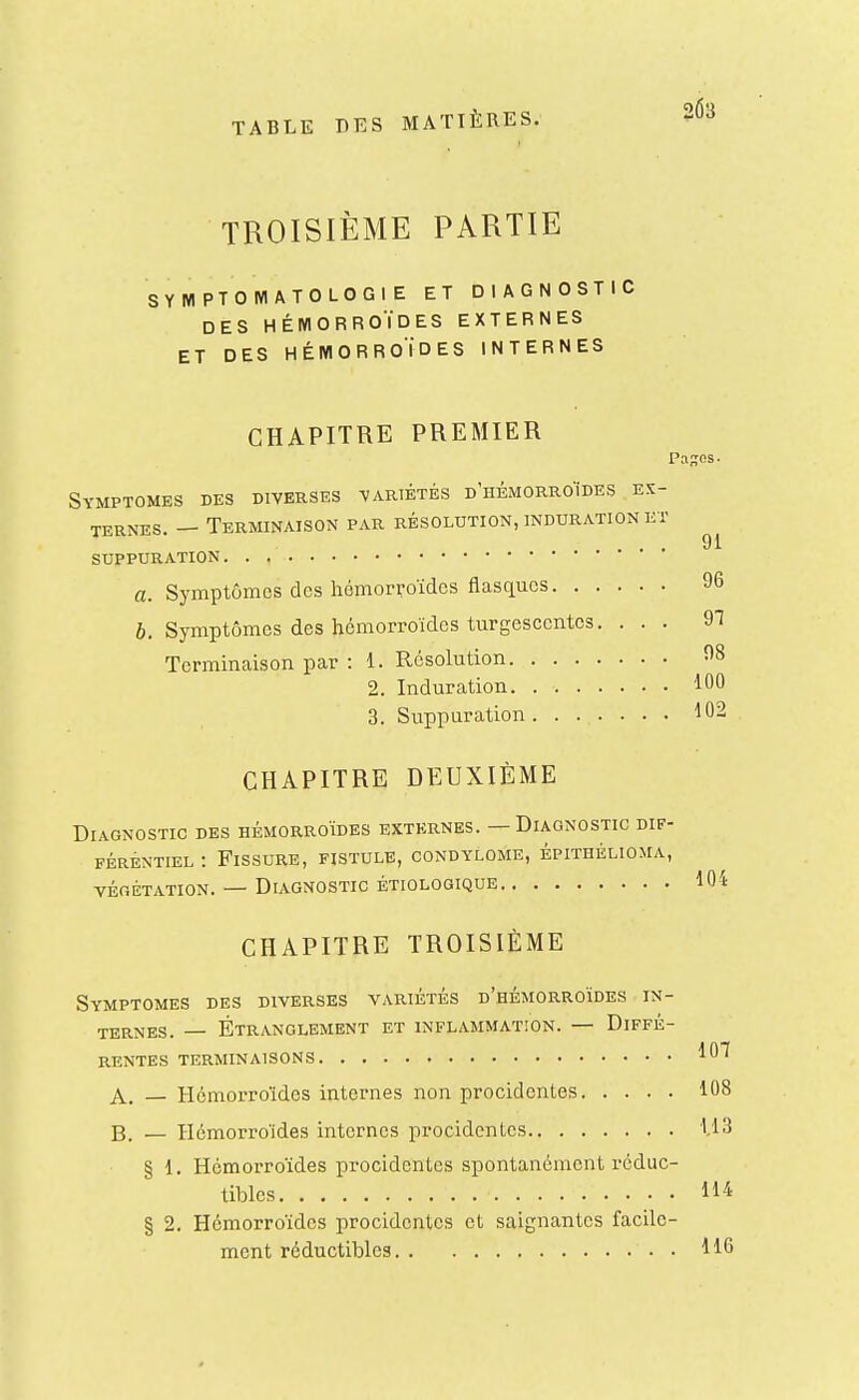 TROISIÈME PARTIE SYMPTOMATOLOGIE ET DIAGNOSTIC DES HÉMORROÏDES EXTERNES ET DES HÉMORROÏDES INTERNES CHAPITRE PREMIER Paies • Symptômes des diverses variétés d'hémorroïdes es- ternes. — Terminaison par résolution, induration et ... 91 suppuration. . , a. Symptômes des hémorroïdes flasques 96 6. Symptômes des hémorroïdes turgescentes, ... 97 Terminaison par : 1. Résolution 98 2. Induration 100 3. Suppuration 102 CHAPITRE DEUXIÈME Diagnostic des hémorroïdes externes. — Diagnostic dif- férentiel : Fissure, fistule, condylome, épithélioma, VÉGÉTATION. DIAGNOSTIC ÉTI0L0GIQUE lOi CHAPITRE TROISIÈME Symptômes des diverses variétés d'hémorroïdes in- ternes. — Étranglement et inflammation. — Diffé- rentes terminaisons 107 A. — Hémorroïdes internes non procidentes 108 B. — Hémorroïdes internes procidentes 1.13 § 1. Hémorroïdes procidentes spontanément réduc- tibles ll'i' § 2. Hémorroïdes procidentes et saignantes facile- ment réductibles 116