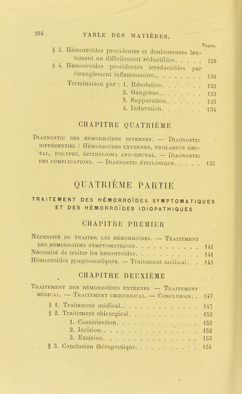 Pages. § 3. Hémorroïdes procidentes et douloureuses len- tement ou difficilement réductibles 120 § 4. Hémorroïdes procidentes irréductibles par étranglement inflammatoire 130 Terminaison par : 1. Résolution 133 2. Gangrène 133 3. Suppuration 133 4. Induration 134 CHAPITRE QUATRIÈME Diagnostic des hémorroïdes internes. — Diagnostic DIFFÉRENTIEL : HÉMORROÏDES EXTERNES, PROLAPSUS REC- TAL, POLYPES, ÉPITHÉLIOMA ANO-RECTAL. — DIAGNOSTIC DES COMPLICATIONS. — DIAGNOSTIC ÉTIOLOGIQUE 135 QUATRIÈME PARTIE TRAITEMENT DES HÉMORROÏDES S Y M P T 0 M A T I Q U E S. ET DES HÉMORROÏDES IDIOPATHIQUES CHAPITRE PREMIER NÉCESSITÉ DU TRAITER LES HÉMORROÏDES. — TRAITEMENT DES HÉMORROÏDES SYMPTOMATIQUES 141 Nécessité de traiter les hémorroïdes 141 Hémorroïdes ^ymptomatiques. — Traitement lucdical.. . 143 CHAPITRE DEUXIÈME Traitement des hémorroïdes externes — Traitement MÉDICAL. — Traitement chirurgical. — Conclusion. . 147 § 1. Traitement médical 147 § 2. Traitement chirurgical. 152 1. Cautérisation 152 2. Incision 152 3. Excision 153 § 3. Conclusion thérapeutique. . • . 154