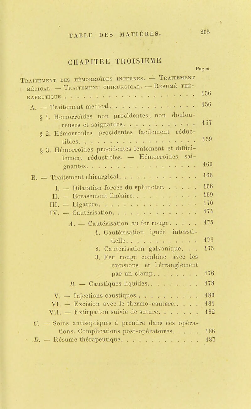 CHAPITRE TROISIEME Pages. Traitement des hémorroïdes internes. — Traitement MÉDICAL — Traitement chirurgical. — Résumé thé- . 156 RAPEUTIQUE A. — Traitement médical § 1. Hémorroïdes non procidentes, non doulou- reuses et saignantes § 2. Hémorroïde^! procidentes facilement réduc- tibles § 3. Hémorroïdes procidentes lentement et diffici- lement réductibles. — Hémorroïdes sai- gnantes '^^^ B. — Traitement chirurgical 166 I. — Dilatation forcée du sphincter 166 n. — Écrasement linéaire 169 m. _ Ligature IV. — Cautérisation A. — Cautérisation au fer rouge 175 1. Cautéi'isation ignée intersti- tielle 175 2. Cautérisation galvanique. . . 175 3. Fer rouge combiné avec les excisions et l'étranglement par un clamp 176 B. — Caustiques liquides 178 V. — Injections caustiques 180 VI. — Excision avec le thermo-cautère 181 VU. — Extirpation suivie de suture 182 C. — Soins antiseptiques à prendre dans ces opéra- tions. Complications post-opératoires 186 ■ D. — Résumé thérapeutique 187